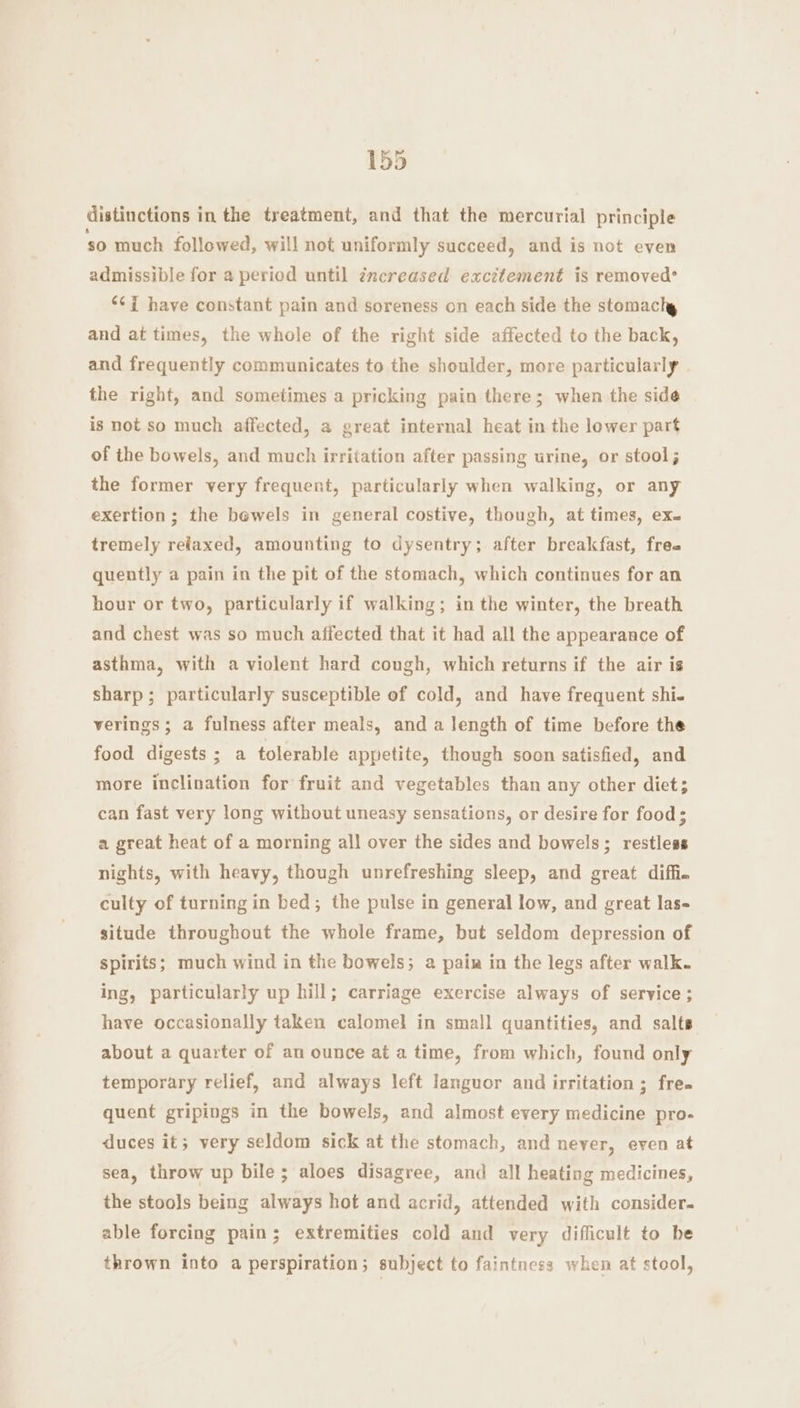 distinctions in the treatment, and that the mercurial principle so much followed, will not uniformly succeed, and is not even admissible for a period until zncreased excitement is removed* ‘¢i have constant pain and soreness on each side the stomachy and at times, the whole of the right side affected to the back, and frequently communicates to the shoulder, more particularly the right, and sometimes a pricking pain there; when the side is not so much affected, a great internal heat in the lower part of the bowels, and much irritation after passing urine, or stool; the former very frequent, particularly when walking, or any exertion; the bewels in general costive, though, at times, ex. tremely relaxed, amounting to dysentry; after breakfast, free quently a pain in the pit of the stomach, which continues for an hour or two, particularly if walking; in the winter, the breath and chest was so much affected that it had all the appearance of asthma, with a violent hard cough, which returns if the air is sharp; particularly susceptible of cold, and have frequent shi- verings ; a fulness after meals, and a length of time before the food digests ; a tolerable appetite, though soon satisfied, and more inclination for fruit and vegetables than any other diet; can fast very long without uneasy sensations, or desire for food; a great heat of a morning all over the sides and bowels; restless nights, with heavy, though unrefreshing sleep, and great diffie culty of turning in bed; the pulse in general low, and great las- situde throughout the whole frame, but seldom depression of spirits; much wind in the bowels; a pain in the legs after walk. ing, particularly up hill; carriage exercise always of service ; have occasionally taken calomel in small quantities, and salts about a quarter of an ounce at a time, from which, found only temporary relief, and always left languor and irritation ; free quent gripings in the bowels, and almost every medicine pro- duces it; very seldom sick at the stomach, and never, even at sea, throw up bile; aloes disagree, and all heating medicines, the stools being always hot and acrid, attended with consider. able forcing pain; extremities cold and very difficult to be thrown into a perspiration; subject to faintness when at stool,