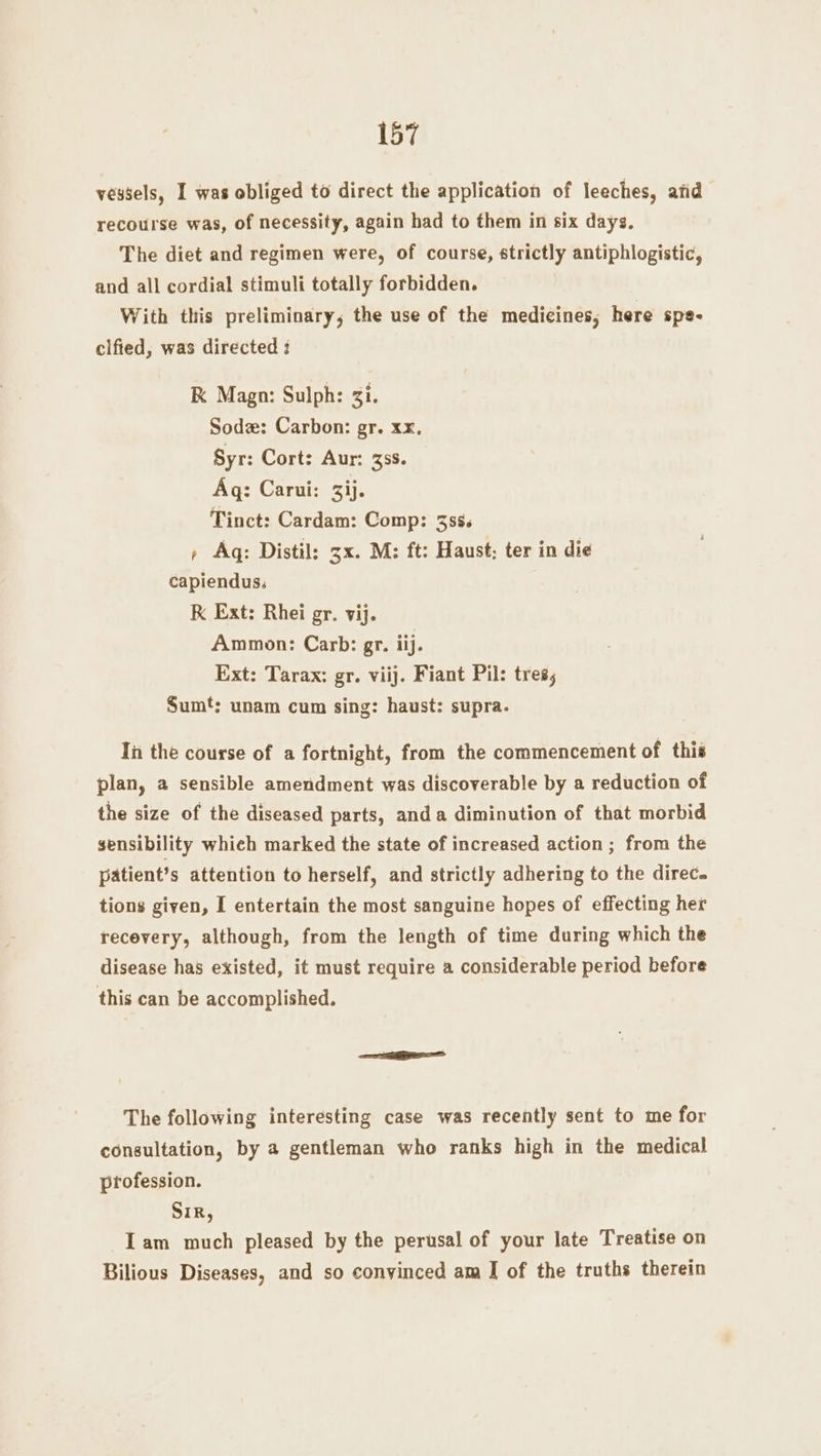 vessels, I was obliged to direct the application of leeches, atid recourse was, of necessity, again had to them in six days. The diet and regimen were, of course, strictly antiphlogistic, and all cordial stimuli totally forbidden. With this preliminary, the use of the medicines, here spe- cified, was directed : K Magn: Sulph: gi. Sodz: Carbon: gr. xx. Syr: Cort: Aur: 33s. Aq: Carui: 3ij. Tinct: Cardam: Comp: 338. » Aq: Distil: 3x. M: ft: Haust; ter in die capiendus: K Ext: Rhei gr. vij. Ammon: Carb: gr. iij. Ext: Tarax: gr. viij. Fiant Pil: tres, Sum‘; unam cum sing: haust: supra. In the course of a fortnight, from the commencement of this plan, a sensible amendment was discoverable by a reduction of the size of the diseased parts, anda diminution of that morbid sensibility which marked the state of increased action ; from the patients attention to herself, and strictly adhering to the direc. tions given, I entertain the most sanguine hopes of effecting her recevery, although, from the length of time during which the disease has existed, it must require a considerable period before this can be accomplished. The following interesting case was recently sent to me for consultation, by a gentleman who ranks high in the medical profession. Sir, Iam much pleased by the perusal of your late Treatise on Bilious Diseases, and so convinced am J of the truths therein