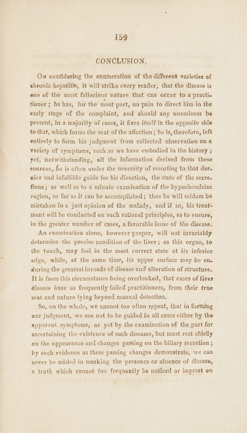 CONCLUSION. On considering the enumeration of the different varieties of ehronic hepatitis, it will strike every reader, that the disease is ene of the most fallacious nature that can occur to a practie tioner; he has, for the most part, no pain to direct him in the early stage of the complaint, and should any uneasiness be present, in a majority of cases, it fixes itself in the opposite side to that, which forms the seat of the affection ; he is, therefore, left entirely to form his judgment from collected observation on a variety of symptoms, suchas we have embodied in the history ; yet, notwithstanding, all the information derived from these sources, he is often under the necessity of resorting to that der- nier and infallible guide for his direction, the state of the secre. fions; as well-as to a minute examination of the hypochondriae region, so far as it can be accomplished; thus he will seldom be mistaken ina just opinion of the malady, and if so, his treat- ment will be conducted on such rational principles, as to ensure, in the greater number of cases, a favorable issue of the disease. An examination alone, however proper, will not invariably determine the precise condition of the liver; as this organ, to the touch, may feel in the most correct state at its inferior edge, while, at the same time, its upper surface may be en. during the greatest inroads of disease and alteration of structure. It is fsom this circumstance being overlooked, ‘that cases of liver disease have so frequently foiled practitioners, from their true seat and nature lying beyond manual detection. So, on the whole, wé cannot too often repeat, that in forming our judgment, we are not fo be guided in all cases either by the apparent symptoms, or yet by the examination of the part for ascertaining the existence of such diseases, but must rest chiefly on the appearance and changes passing on the biliary secretion ; by such evidence as these passing changes demonstrate, we can never be misled in marking the presence or absence of disease, a truth which cannot too frequeatly be noticed or imprest on