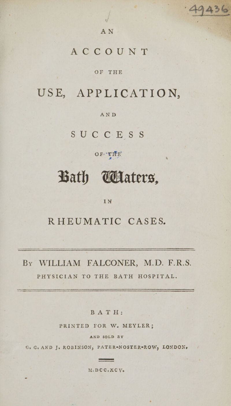 AOC Uh NY OF THE USE, APPLICATION, AND UC GE Ss Ss ort Bath raters, IN RHEUMATIC CASES. By WILLIAM FALCONER, M.D. F.R.S. PHYSICIAN TO THE BATH HOSPITAL. BATH: PRINTED FOR W. MEYLER; AND SOLD BY Gs Ge AND J. ROBINSON, PATER=NOSTER*ROW, LONDONe M.DCC.XCYV.