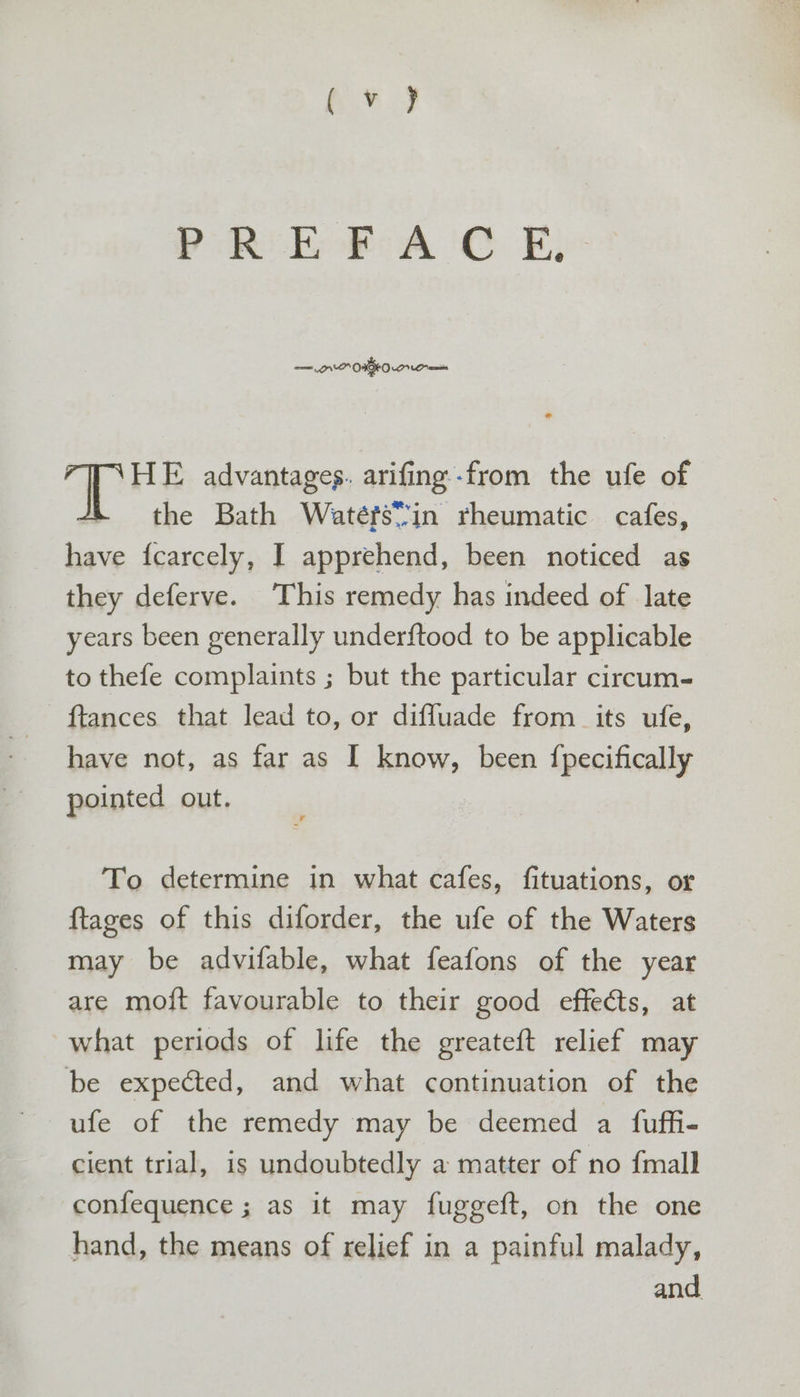 PRE FAC E, — NP ONO Om HE advantages. arifing-from the ufe of the Bath Watéts*7in rheumatic cafes, have {carcely, I apprehend, been noticed as they deferve. This remedy has indeed of late years been generally under{tood to be applicable to thefe complaints ; but the particular circum- {tances that lead to, or diffuade from its ufe, have not, as far as I know, been {pecifically pointed out. To determine in what cafes, fituations, or ftages of this diforder, the ufe of the Waters may be advifable, what feafons of the year are moft favourable to their good effects, at what periods of life the greateft relief may be expected, and what continuation of the cient trial, is undoubtedly a matter of no {mall confequence ; as it may fuggeft, on the one hand, the means of relief in a painful malady, and