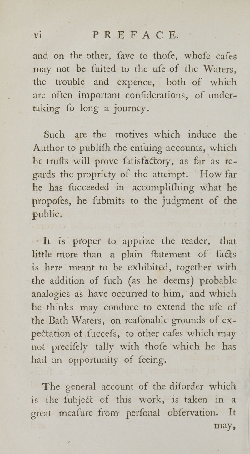 and on the other, fave to thofe, whofe cafes may not be fuited to the ufe of the Waters, the trouble and expence, both of which are often important confiderations, of under- taking fo long a journey. Such are the motives which induce the — Author to publifh the enfuing accounts, which he trufts will prove fatisfactory, as far as re- gards the propriety of the attempt. How far he has fucceeded in accomplifhing what he propofes, he fubmits to the judgment of the public. -It is proper to apprize the reader, that little more than a plain ftatement of facts is here meant to be exhibited, together with the addition of fuch (as he deems) probable analogies as have occurred to him, and which he thinks may conduce to extend the ufe of the Bath Waters, on reafonable grounds of ex- pectation of fuccefs, to other cafes which may not precifely tally with thofe which he has had an opportunity of feeing. | The general account of the diforder which is the fubject of this work, is taken in a great meafure from perfonal obfervation. It may,