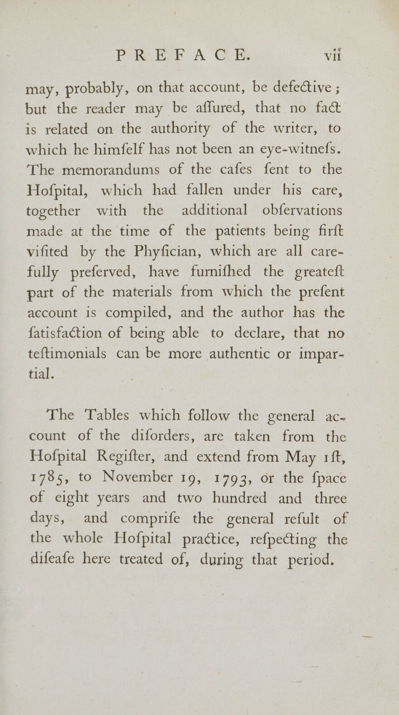 may, probably, on that account, be defective ; but the reader may be affured, that no fact is related on the authority of the writer, to which he himfelf has not been an eye-witnels. The memorandums of the cafes fent to the Hofpital, which had fallen under his care, together with the additional obfervations made at the time of the patients being firft vifited by the Phyfician, which are all care- fully preferved, have furnifhed the greatef{t part of the materials from which the prefent account is compiled, and the author has the fatisfaction of being able to declare, that no teftimonials can be more authentic or impar- tial. The Tables which follow the general ac- count of the diforders, are taken from the Hofpital Regifter, and extend from May rift, 1785, to November 19, 1793, or the {pace of eight years and two hundred and _ three days, and comprife the general refult of the whole Hofpital practice, re{pecting the difeafe here treated of, during that period.