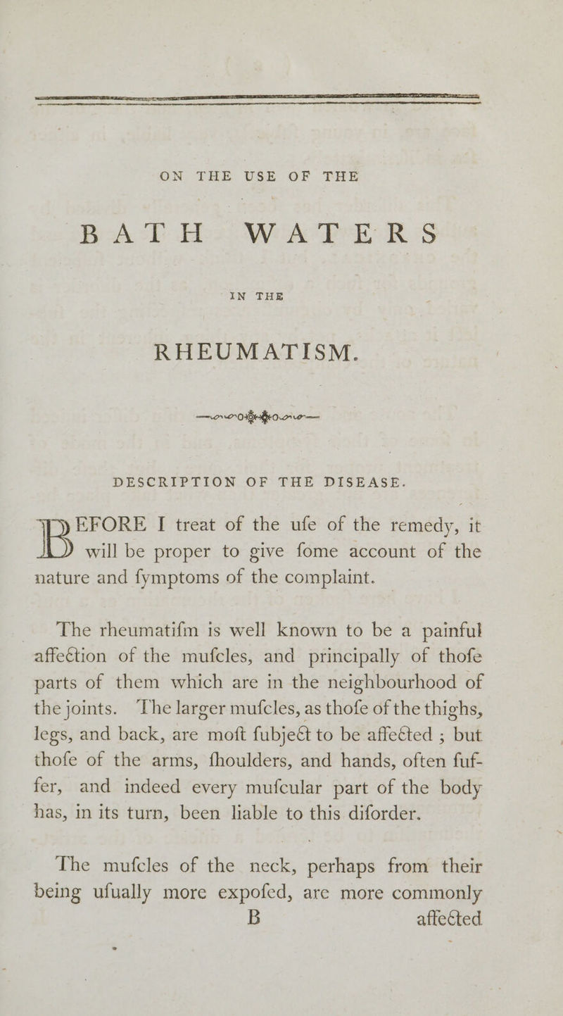 RHEUMATISM. — rr 0 1Griiow re DESCRIPTION OF THE DISEASE. EFORE I treat of the ufe of the remedy, it will be proper to give fome account of the nature and fymptoms of the complaint. — The rheumatifm is well known to be a painful affection of the mufcles, and principally of thofe parts of them which are in the neighbourhood of the joints. ‘he larger mufcles, as thofe of the thighs, legs, and back, are moft fubjett to be affected ; but thofe of the arms, fhoulders, and hands, often fuf- fer, and indeed every mufcular part of the body has, in its turn, been liable to this diforder. The mufcles of the neck, perhaps from their being ufually more expofed, are more commonly affected.