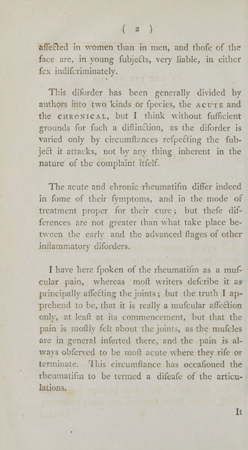 Lae affetted in women than in men, and thofe of the face are, in young fubjetts, very liable, in either fex indifcriminately. : This diforder has been generally divided by authors into two kinds or fpecies, the acute and the cHReONICAL, but I think without fufficient grounds for fuch a diftinttion, as the diforder is varied only by circumftances refpetting the fub- ject it attacks, not by any thing inherent in the nature of the complaint itfelf. The acute and chronic rheumatifm differ indeed in fome of their fymptoms, and in the mode of treatment proper for their cure; but thefe dif- ferences are not greater than what take place be- tween the early and the advanced ftages of other inflammatory diforders. I have here fpoken of the rheumatifm as a muf- cular pain, whereas moft writers defcribe it as principally affe€ting the joints; but. the truth I ap- prehend to be, that it is really a mufcular affection only, at leaft at its commencement, but that the pain is moftly felt about the joints, as the mufcles are in general inferted there, and the pain is al- ways obferved.to be moft acute where they rife or terminate. ‘This circumftance has occafioned the rheumatifm to be termed a difeafe of the articu- lations. it