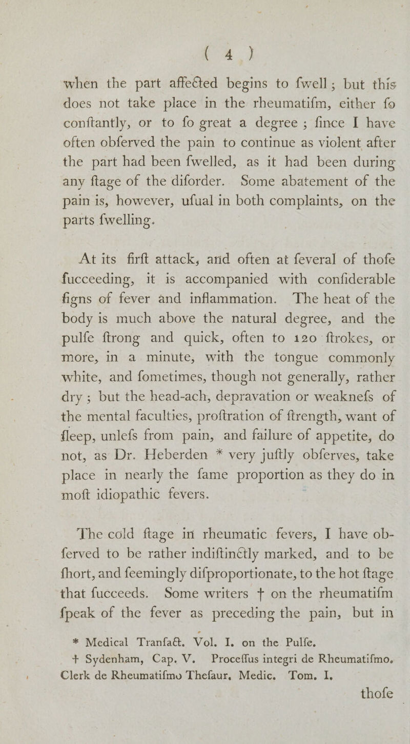 ‘oe ae. when the part affected begins to fwell; but this does not take place in the rheumatifm, either fo conftantly, or to fo great a degree ; fince I have often obferved the pain to continue as violent after the part had been fwelled, as it had been during any ftage of the diforder. Some abatement of the pain is, however, ufual in both complaints, on the parts {welling. At its firft attack, arid often at feveral of thofe fucceeding, it is accompanied with confiderable figns of fever and inflammation. The heat of the body is much above the natural degree, and the pulfe ftrong and quick, often to 120 ftrokes, or more, in a minute, with the tongue commonly white, and fometimes, though not generally, rather dry ; but the head-ach, depravation or weaknefs of the mental faculties, proftration of ftrength, want of fleep, unlefs from pain, and failure of appetite, do not, as Dr. Heberden * very juftly obferves, take place in nearly the fame proportion as they do in moft idiopathic fevers. The cold ftage in rheumatic fevers, I have ob- ferved to be rather indiftinétly marked, and to be fhort, and feemingly difproportionate, to the hot ftage that fucceeds. Some writers + on the rheumatifm fpeak of the fever as preceding the pain, but in * Medical Tranfa&amp;. Vol. I. on the Pulfe. + Sydenham, Cap. V. Proceffus integri de Rheumatifmo. Clerk de Rheumatifmo Thefaur, Medic. Tom. I. thofe