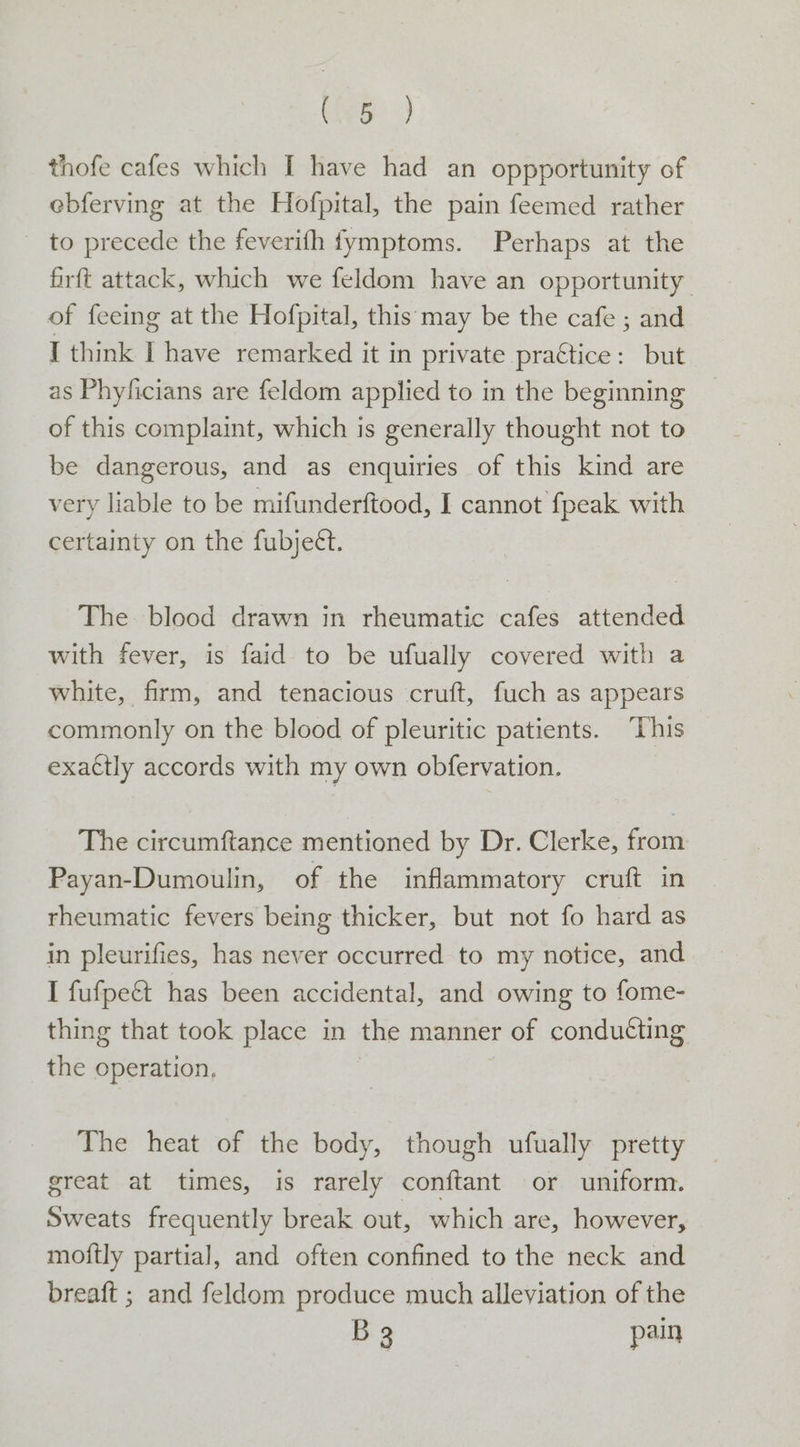 Cee? 9 thofe cafes which I have had an oppportunity of ebferving at the Hofpital, the pain feemed rather _ to precede the feverifh fymptoms. Perhaps at the firft attack, which we feldom have an opportunity of feeing at the Hofpital, this may be the cafe ; and I think I have remarked it in private practice: but as Phyficians are feldom applied to in the beginning of this complaint, which is generally thought not to be dangerous, and as enquiries of this kind are very liable to be mifunderftood, I cannot {peak with certainty on the fubject. The blood drawn in rheumatic cafes attended with fever, is faid to be ufually covered with a white, firm, and tenacious cruft, fuch as appears commonly on the blood of pleuritic patients. “This exattly accords with my own obfervation. The circumftance mentioned by Dr. Clerke, from Payan-Dumoulin, of the inflammatory cruft in rheumatic fevers being thicker, but not fo hard as in pleurifies, has never occurred to my notice, and I fufpect has been accidental, and owing to fome- thing that took place in the manner of conducting the operation, | The heat of the body, though ufually pretty great at times, is rarely conftant or uniform. Sweats frequently break out, which are, however, moftly partial, and often confined to the neck and breaft ; and feldom produce much alleviation of the B32 pain