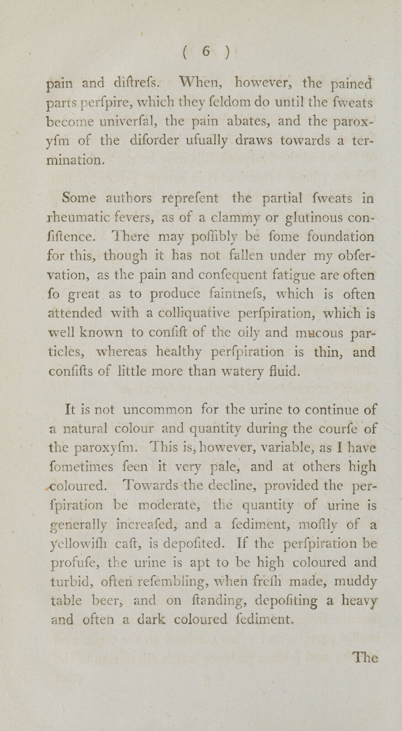 ee pain and diftrefs: When, however, the pained parts perfpire, which they feldom do until the fweats become univerfal, the pain abates, and the parox- yfm of the diforder ufually draws towards a ter- mination. — tu Some authors reprefent the partial fweats in rheumatic fevers, as of a clammy or glutinous con- fiftence. There may poffibly be fome foundation for this, though it has not. fallen under my obfer- vation, as the pain and confequent fatigue are often fo great as to produce faintnefs, which is often attended with a colliquative perfpiration, which is well known to confift of the oily and mucous par- ticles, whereas healthy perfpiration is thin, and confifts of little more than watery fluid. It is not uncommon for the urine to continue of a natural colour and quantity during the courfe of the paroxy{m. ‘This is, however, variable, as I have fometimes feen it very pale, and at others high coloured. Towards-the decline, provided the per- {piration be moderate, the quantity of urine is generally increafed, and a fediment, moftly of a yellowifh caft, is depofited. If the perfpiration be profufe, the urine is apt to be high coloured and turbid, often refembling, when frefh made, muddy table beer, and on ftanding, depofiting a heavy and often a dark coloured fediment. The