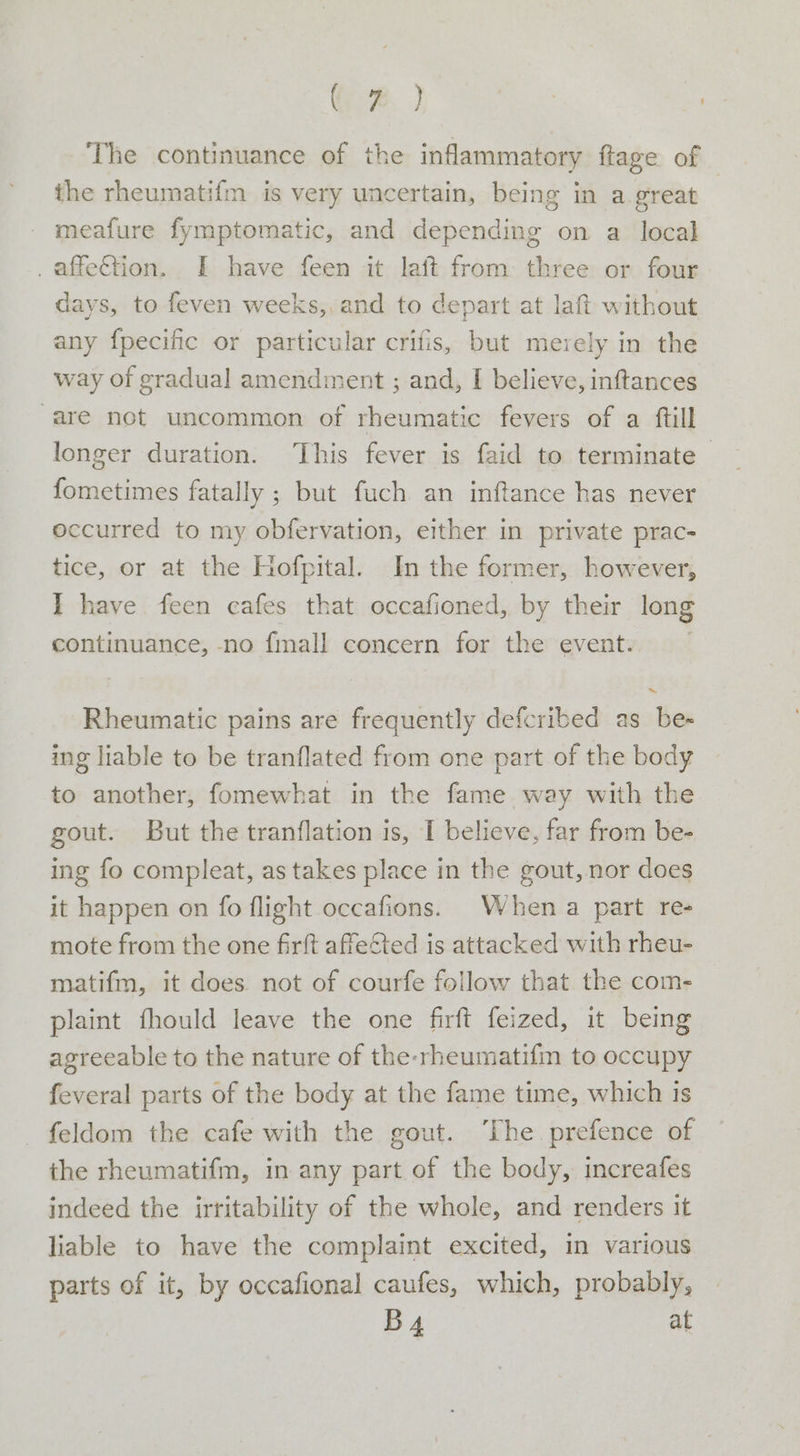 a | i The continuance of the inflammatory ftage of the rheumatifm is very uncertain, being in a great meafure fymptomatic, and depending on a local _affeftion. I have feen it laft from three or four days, to feven weeks,, and to depart at laft without any fpecific or particular crifis, but merely in the way of gradual amendment ; and, I believe, inftances “are not uncommon of rheumatic fevers of a ftill longer duration. ‘This fever is faid to terminate | fometimes fatally ; but fuch an inftance has never occurred to my obfervation, either in private prac- tice, or at the Hofpital. In the former, however, I have feen cafes that occafioned, by their long continuance, -no fall concern for the event. | Rheumatic pains are frequently defcribed as be- ing liable to be tranflated from one part of the body to another, fomewhat in the fame way with the gout. But the tranflation is, I believe, far from be- ing fo compleat, as takes place in the gout, nor does it happen on fo flight occafions. When a part re- mote from the one firft affected is attacked with rheu- matifm, it does. not of courfe follow that. the com- plaint fhould leave the one firft feized, it being agreeable to the nature of the-rheumatifm to occupy feveral parts of the body at the fame time, which 1s - feldom the cafe with the gout. ‘The prefence of the rheumatifm, in any part of the body, increafes indeed the irritability of the whole, and renders it liable to have the complaint excited, in various parts of it, by occafional caufes, which, probably, By, at