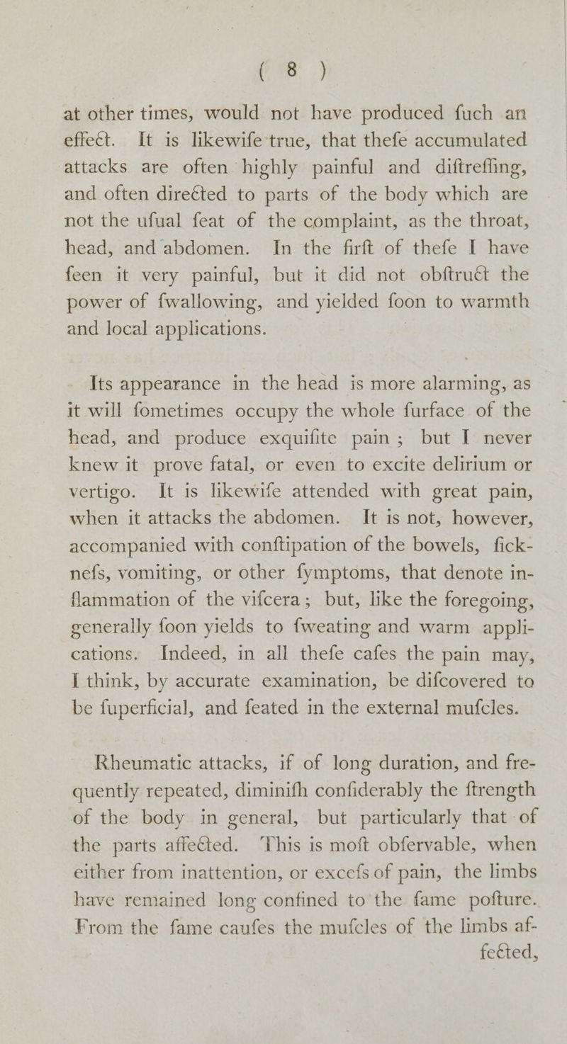 ee, at other times, would not have produced fuch an effect. It is likewife true, that thefe accumulated attacks are often highly painful and diftreffing, and often direéted to parts of the body which are not the ufual feat of the complaint, as the throat, head, and abdomen. In the firft of thefe I have feen it very painful, but it did not obftruct the power of fwallowing, and yielded foon to warmth and local applications. Its appearance in the head is more alarming, as it will fometimes occupy the whole furface of the head, and produce exquifite pain; but I never knew it prove fatal, or even to excite delirium or vertigo. It is likewife attended with great pain, when it attacks the abdomen. It is not, however, accompanied with conftipation of the bowels, fick- nefs, vomiting, or other fymptoms, that denote in- flammation of the vifcera; but, like the foregoing, generally foon yields to fweating and warm appli- cations. Indeed, in all thefe cafes the pain may, I think, by accurate examination, be difcovered to be fuperficial, and feated in the external mufcles. Rheumatic attacks, if of long duration, and fre- quently repeated, diminifh confiderably the ftrength of the body in general, but particularly that of the parts affeGted. This is moft obfervable, when either from inattention, or excefs of pain, the limbs have remained long confined to the fame pofture. From the fame caufes the mufcles of the limbs af- fected,