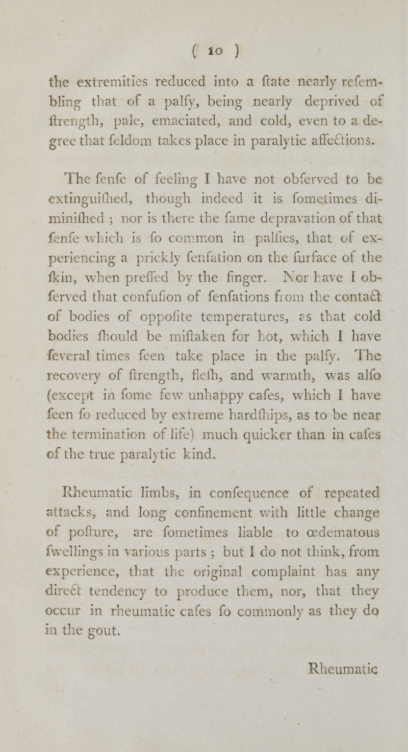 the extremities reduced into a ftate nearly refem- bling that of a palfy, being nearly deprived of itrength, pale, emaciated, and cold, even to a de- gree that feldom takes place in paralytic affections. The fenfe of feeling I have not obferved to be extinguifhed, though indeed it is fometimes di- minifhed ; nor is there the fame depravation of that fenfe which is fo common in palfies, that of ex- periencing a prickly fenfation on the furface of the fkin, when prefied by the finger. Nor have I ob- ferved that confufion of fenfations from the contact of bodies of oppofite temperatures, as that cold bodies fhould be miftaken for hot, which I have feveral times feen take place in the palfy. The recovery of ftrength, flefh, and warmth, was alfo {except in fome few unhappy cafes, which I have feen fo reduced by extreme hardthips, as to be near the termination of life) much quicker than in cafes of the true paralytic kind. Rheumatic limbs, in confequence of repeated attacks, and long confinement with little change of pofture, are fometimes liable to oedematous fwellings in various parts; but I do not think, from experience, that the original complaint has any direct tendency to produce them, nor, that they occur in rheumatic cafes fo commonly as they da in the gout. | , Rheumatic