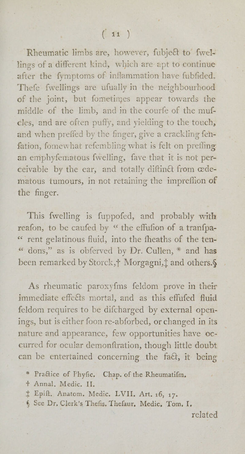 Rheumatic limbs are, however, fubje&amp; to’ fwel- lings of a different kind, which are apt to continue after the fymptoms of: inflammation have fubfided, Thefe fwellings are ufually in the neighbourhood of the joint, but fometimes appear towards the middle of the limb, and in the courfe of the mul cles, and are often puffy, and yielding to the touch, and when prefied by the finger, give a crackling feh- fation, fomewhat refembling what is felt on prefling an emphyfematous fwelling, fave that it is not per- ceivable by the ear, and totally diftin&amp; from cede- matous tumours, in not retaining the impreflion of the finger. This fwelling is fuppofed, and probably with reafon, to be caufed by “ the effufion of a tranfpa- * rent gelatinous fluid, into the fheaths of the ten- “ dons,” as is obferved by Dr. Cullen, * and has been remarked by Storck,+ Morgagni,{ and others.§ As rheumatic paroxyfms feldom prove in their immediate effects mortal, and as this effufed fluid feldom requires to be difcharged by external open- ings, but is either foon re-abforbed, or changed in its nature and appearance, few opportunities have oc- curred for ocular demonftration, though little doubt can be entertained concerning the faét, it being | * Praétice of Phyfic, Chap. of the Rheumatifim. + Annal. Medic. II. { Epift. Anatom. Medic. LVII. Art. 16, 17. '§ See Dr, Clerk’s Thefis, Thefaur. Medic, Tom, I. related