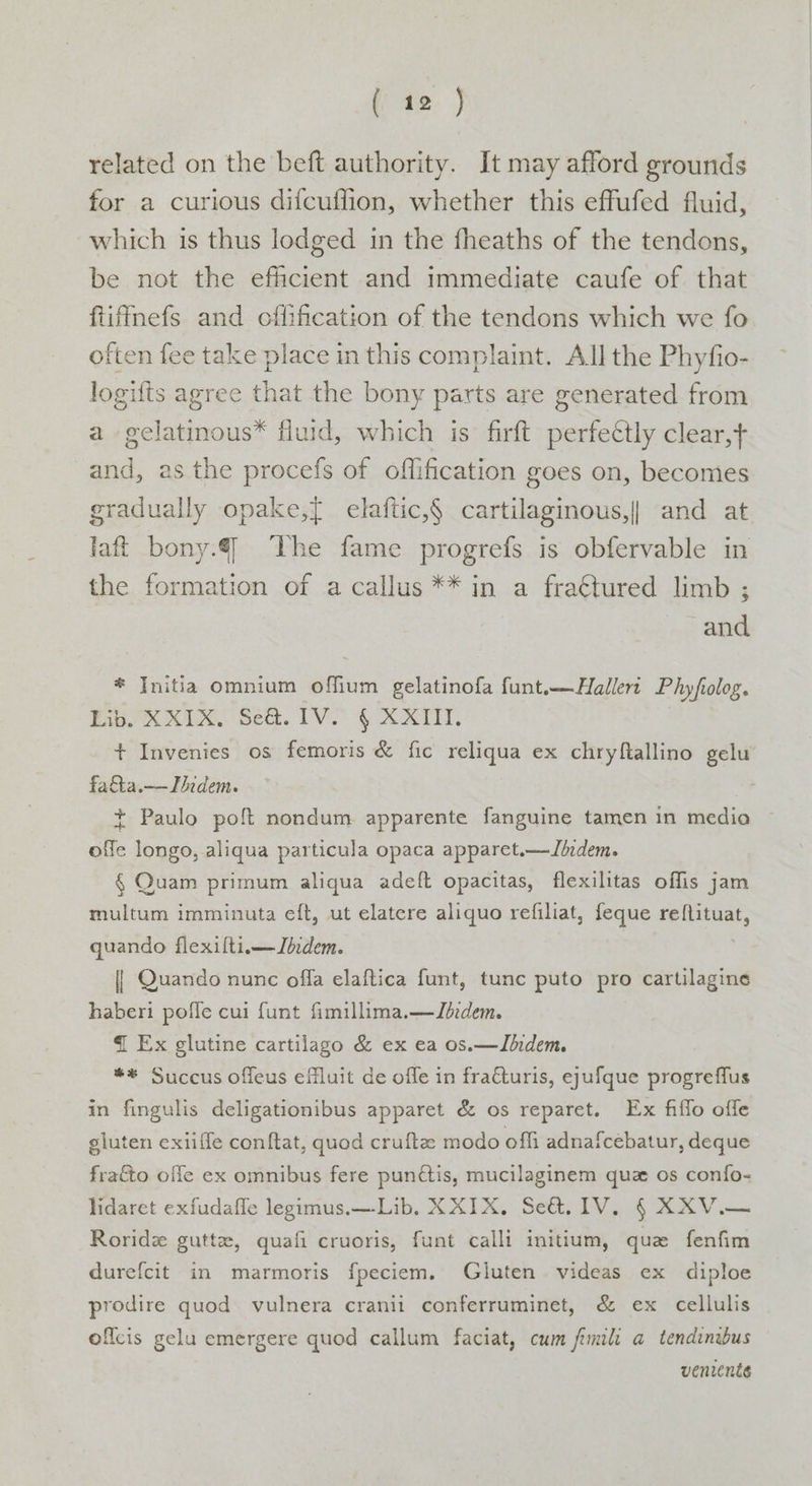 related on the beft authority. It may afford grounds for a curious difcuflion, whether this effufed fluid, which is thus lodged in the fheaths of the tendons, be not the efficient and immediate caufe of that ftiffmefs and cffification of the tendons which we fo often fee take place in this complaint. All the Phyfio- logifts agree that the bony parts are generated from a gelatinous* fluid, which is firft perfectly clear, and, as the procefs of offification goes on, becomes gradually opake,{ elaftic,§ cartilaginous,|| and at. laft bony. The fame progrefs is obfervable in the formation of a callus ** in a fraétured limb ; and * Initia omnium offium gelatinofa funt.—Hallert Phyfiolog. Big Ue See. IV GOAT, + Invenies os femoris &amp; fic reliqua ex chryfallino gelu fatta.—TIhedem. | * Paulo poft nondum apparente fanguine tamen in medio offe longo, aliqua particula opaca apparet.—Jddem. § Quam primum aliqua adeft opacitas, flexilitas offis jam multum imminuta eft, ut elatere aliquo refiliat, feque reftituat, quando flexiflti.—Ibdem. | Quando nunc offa elaftica funt, tunc puto pro cartilagine haberi pofle cui funt fimillima.—ZJbedem. { Ex glutine cartilago &amp; ex ea os.—Jhidem. **® Succus offeus efluit de offe in fracturis, ejufque progreffus in fingulis deligationibus apparet &amp; os reparet. Ex fiffo offe gluten exiiffe conftat, quod cruftz modo offi adnafcebatur, deque fratto offe ex omnibus fere punétis, mucilaginem quz os confo- lidaret exfudaffe legimus.—Lib. XXIX. Se&amp;. 1V. § XXV.— Roridz gutta, quafi cruoris, funt calli initium, qua fenfim durefcit in marmoris fpeciem. Gluten videas ex diploe prodire quod vulnera cranii conferruminet, &amp; ex cellulis oflcis gelu emergere quod callum faciat, cum fimli a tendinibus venrenés