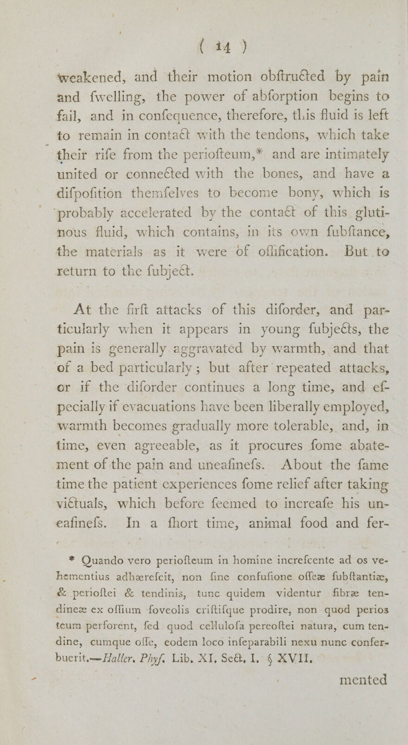 weakened, and their motion obftru€ted by pain and fwelling, the power of abforption begins to fail, and in confequence, therefore, tl.is fluid is left fo remain in contact with the tendons, which take their rife from the periofteum,* and are intimately united or connected with the bones, and-have a difpofition themfelves to become bony, which is ‘probably accelerated by the contact of this. gluti- nous fluid, which contains, in its own fubftance, the materials as it were of oflification. But to return to the fubject. At the firft attacks of this diforder, and par- ticularly when it appears in young fubjetts, the pain is generally aggravated by warmth, and that of a bed particularly; but after repeated attacks, or if the diforder continues a long time, and ef- pecially if evacuations have been liberally employed, warmth becomes gradually more tolerable, and, in time, even agreeable, as it procures fome abate- ment of the pain and uneafinefs.. About the fame time the patient experiences fome relief after taking victuals, which before feemed to increafe his un- eafinefs. In a fhort time, animal food and fer- * Quando vero periofteum in homine increfcente ad os ve- hementius adherefcit, non fine confufione offez fubftantiz, &amp; perioftei &amp; tendinis, tunc quidem videntur fibre ten- dinez ex oflium foveolis criftif{que prodire, non quod perios teum perforent, fed quod cellulofa pereoftei natura, cum ten- dine, cumque offe, eodem loco infeparabili nexu nunc confer- bucrit.——Haller. Phyf. Lib, XI, Se&amp;, I, { XVII. © ave mented