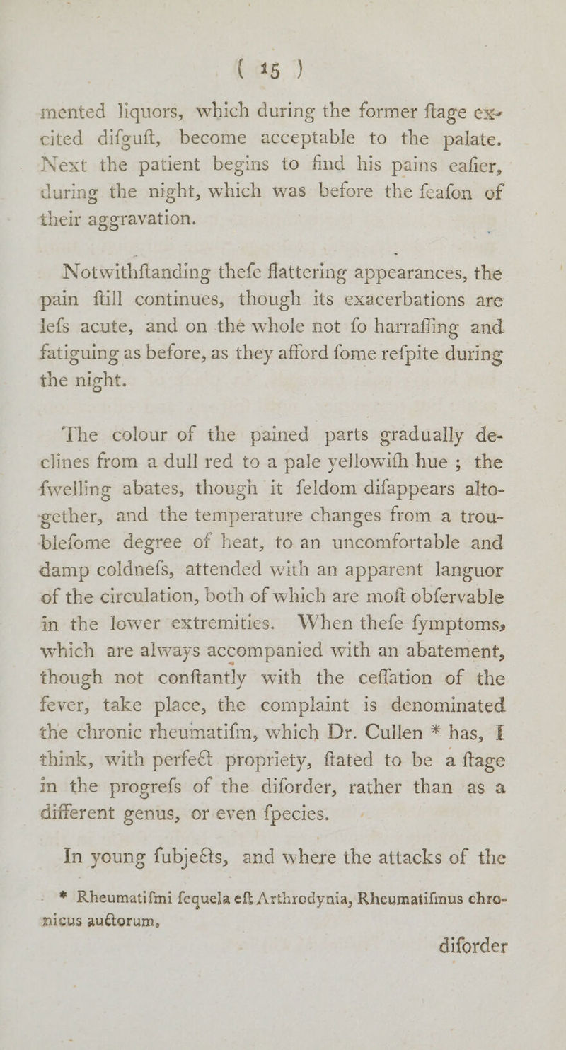 mented liquors, which during the former ftage ex» cited difguft, become acceptable to the palate. Next the patient begins to find his pains eafier, during the night, which was before the feafon of their aggravation. Notwithftanding thefe flattering appearances, the pain ftill continues, though its exacerbations are lefs acute, and on the whole not fo harrafling and fatiguing as before, as they afford fome refpite during the night. The colour of the pained parts gradually de- clines from a dull red to a pale yellowith hue ; the {welling abates, though it feldom difappears alto- gether, and the temperature changes from a trou- blefome degree of heat, to an uncomfortable and damp coldnefs, attended with an apparent languor of the circulation, both of which are moft obfervable in the lower extremities. When thefe fymptoms, which are always accompanied with an abatement, though not conftantly with the ceffation of the fever, take place, the complaint is denominated the chronic rheumatifm, which Dr. Cullen * has, I think, with perfe&amp;t propriety, ftated to be a ftage in the progrefs of the diforder, rather than as a different genus, or even f{pecies. In young fubjetts, and where the attacks of the * Rheumatifmi fequela eft Arthrodynia, Rheumatifinus chro- nicus auctorum, diforder