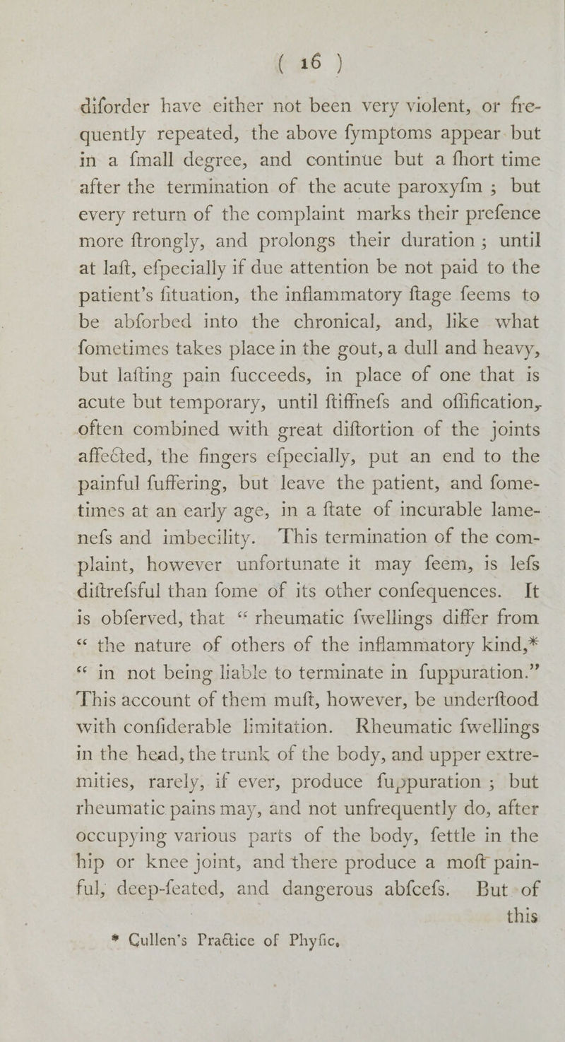 diforder have either not been very violent, or fre- quently repeated, the above fymptoms appear. but in a {mall degree, and continue but a fhort time after the termination of the acute paroxyfm ; but every return of the complaint marks their prefence more ftrongly, and prolongs their duration ; until at laft, efpecially if due attention be not paid to the patient’s fituation, the inflammatory ftage feems to be abforbed into the chronical, and, like what fometimes takes place in the gout, a dull and heavy, but lafting pain fucceeds, in place of one that is acute but temporary, until ftiffnefs and offlification, often combined with great diftortion of the joints affected, the fingers efpecially, put an end to the painful fuffering, but leave the patient, and fome- times at an early age, in a ftate of incurable lame- nefs and imbecility. This termination of the com- plaint, however unfortunate it may feem, is lefs dittrefsful than fome of its other confequences. It is obferved, that ‘“ rheumatic fwellings differ from “ the nature of others of the inflammatory kind,* * in not being liable to terminate in fuppuration.” This account of them muft, however, be underftood with confiderable limitation. Rheumatic fwellings in the head, the trunk of the body, and upper extre- mities, rarely, if ever, produce fuppuration ; but rheumatic pains may, and not unfrequently do, after occupying various parts of the body, fettle in the hip or knee joint, and there produce a moft pain- ful, deep-feated, and dangerous abfcefs. But of | this * Cullen’s Pra€étice of Phyfic,
