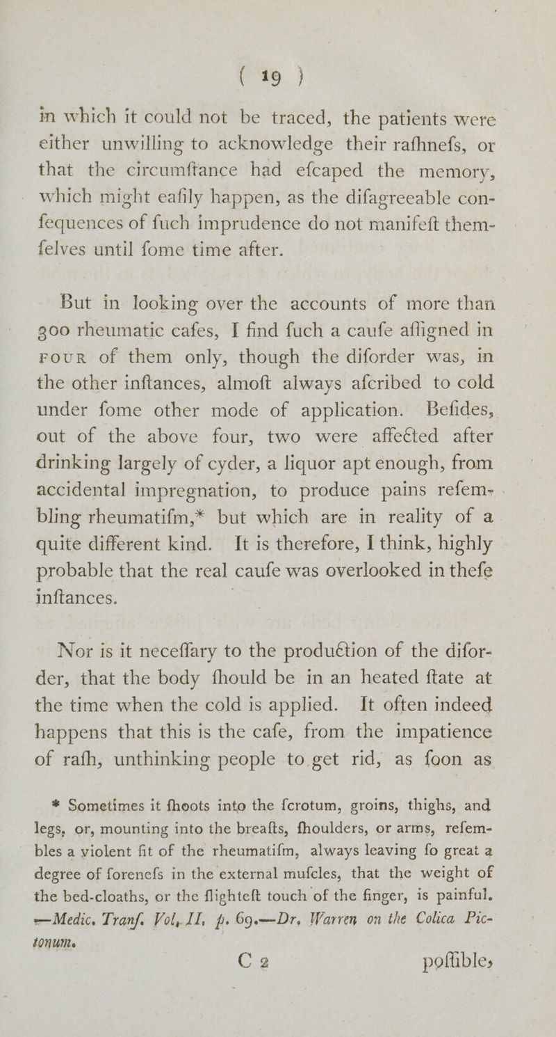 in which it could not be traced, the patients were either unwilling to acknowledge their rafhnefs, or that the circumftance had efcaped the memory, which might eafily happen, as the difagreeable con- fequences of fuch imprudence do not manifeft them- {elves until fome time after. But in looking oyer the accounts of more than 300 rheumatic cafes, I find fuch a caufe afligned in FouR of them only, though the diforder was, in the other inftances, almoft always afcribed to cold under fome other mode of application. Belides, out of the above four, two were affected after drinking largely of cyder, a liquor apt enough, from accidental impregnation, to produce pains refem- | bling rheumatifm,* but which are in reality of a quite different kind. It is therefore, I think, highly probable that the real caufe was overlooked in thefe inftances. | Nor is it neceflary to the produétion of the difor- der, that the body fhould be in an heated ftate at the time when the cold is applied. It often indeed happens that this is the cafe, from the impatience of rafh, unthinking people to get rid, as foon as * Sometimes it fhoots into the fcrotum, groins, thighs, and legs, or, mounting into the breafts, fhoulders, or arms, refem- - bles a violent fit of the rheumatifm, always leaving fo great a degree of forenefs in the external mufcles, that the weight of the bed-cloaths, or the flighteft touch of the finger, is painful, Medic, Tranf. Vol, II, p. 69.—Dr. Warren on the Colca Pic- tOnUMe Ca pofhbles