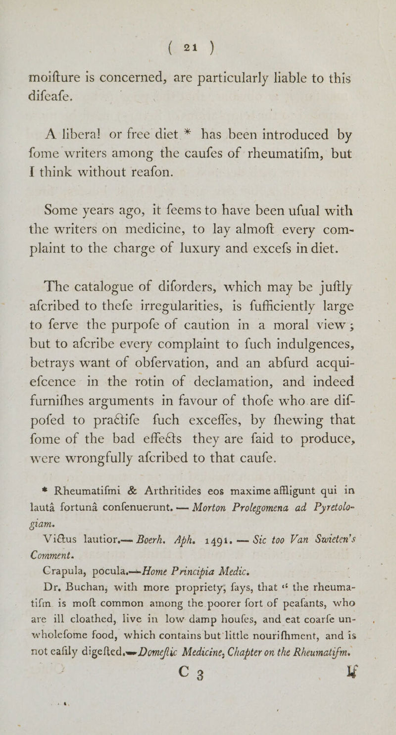 ae, moifture is concerned, are particularly liable to this difeafe. A liberal! or free diet.* has been introduced by fome writers among the caufes of rheumatifm, but { think without reafon. Some years ago, it feems to have been ufual with the writers on medicine, to lay almoft every com- plaint to the charge of luxury and excefs in diet. The catalogue of diforders, which may be juftly afcribed to thefe irregularities, is fufficiently large to ferve the purpofe of caution in a moral view; but to afcribe every complaint to fuch indulgences, betrays want of obfervation, and an abfurd acqui- efcence in the rotin of declamation, and indeed furnifhes arguments in favour of thofe who are dif- pofed to prattife fuch exceffes, by fhewing that fome of the bad effetts they are faid to produce, were wrongfully afcribed to that caufe. * Rheumatifmi &amp; Arthritides eos maxime affligunt qui in lauta fortuna confenuerunt.— Morton Prolegomena ad Pyretolo- glam. Vitus lautior.—- Boerh, Aphe 1491. — Sic too Van Swreten’s Comment. Crapula, pocula Home Principia Medic. Dr, Buchan, with more propriety, fays, that « the rheuma- tifm is moft common among the poorer fort of peafants, who are ill cloathed, live in low damp houfes, and eat coarfe un- wholefome food, which contains but little nourifhment, and is not ss digefted wm Domefiic Medicine, Chapter on the Rheumatifm. C 23 lf