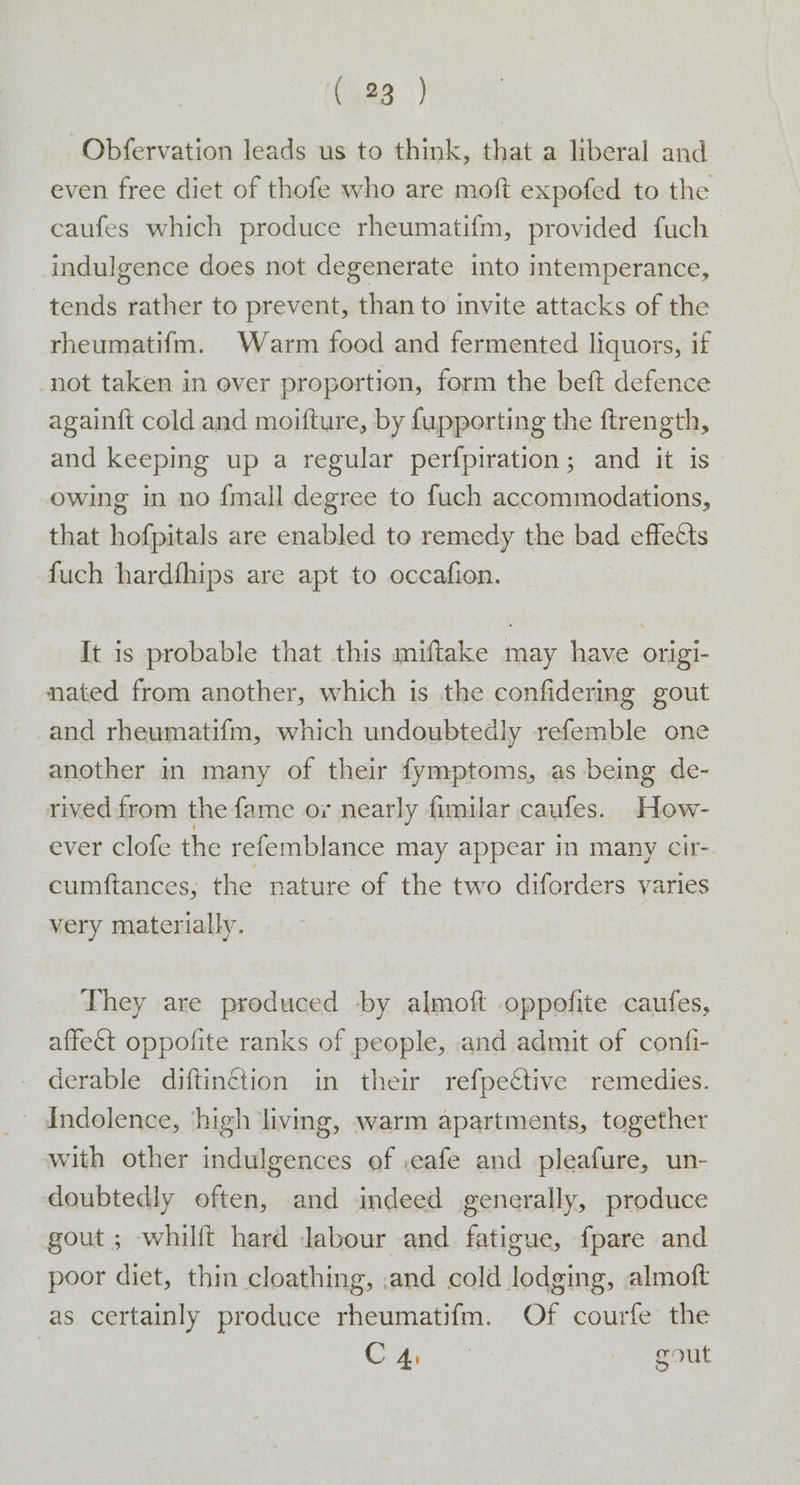 -Obfervation leads us to think, that a liberal and even free diet of thofe who are moft expofed to the caufes which produce rheumatifm, provided fuch indulgence does not degenerate into intemperance, tends rather to prevent, than to invite attacks of the rheumatifm. Warm food and fermented liquors, if not taken in over proportion, form the beft defence again{t cold and moifture, by {upporting the ftrength, and keeping up a regular perfpiration; and it is owing in no {mall degree to fuch accommodations, that hofpitals are enabled to remedy the bad effects fuch hardfhips are apt to occafion. It is probable that this miftake may have origi- nated from another, which is the confidering gout and rheumatifm, which undoubtedly refemble one another in many of their fymptoms, as being de- rived from the fame or nearly fimilar caufes. How- ever clofe the refemblance may appear in many cir- cumftances, the nature of the two diforders varies very materially. They are produced by almoft oppofite caufes, affect oppofite ranks of people, and admit of confi- derable diftinétion in their refpective remedies. _ Andolence, ‘high living, warm apartments, together with other indulgences of .eafe and pleafure, un- doubtedly often, and indeed generally, produce gout ; whilft hard Jabour and fatigue, fpare and poor diet, thin cloathing, ,and cold lodging, almoft as certainly produce rheumatifm. Of courfe the Cra gout