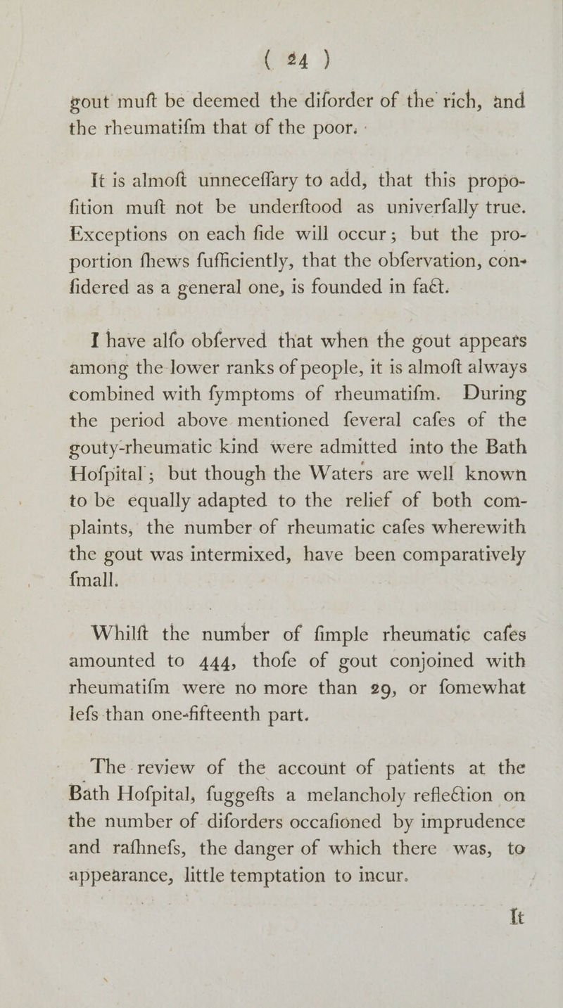 (m4 ) xout muft be deemed the diforder of the rich, and the rheumatifm that of the poor. - It is almoft unneceffary to add, that this propo- fition muft not be underftood as univerfally true. Exceptions on each fide will occur; but the pro- portion fhews fufficiently, that the obfervation, cons fidered as a general one, is founded in faét. I have alfo obferved that when the gout appears among the lower ranks of people, it is almoft always combined with fymptoms of rheumatifm. During the period above mentioned feveral cafes of the gouty-rheumatic kind were admitted into the Bath Hofpital ; but though the Waters are well known to be equally adapted to the relief of both com- plaints, the number of rheumatic cafes wherewith the gout was intermixed, have been comparatively {mall. | Whilft the number of fimple rheumatic cafes amounted to 444, thofe of gout conjoined with rheumatifm were no more than 29, or fomewhat lefs than one-fifteenth part. The review of the account of patients at the Bath Hofpital, fuggefts a melancholy refleCtion on the number of diforders occafioned by imprudence and rafhnefs, the danger of which there was, to appearance, little temptation to incur. It