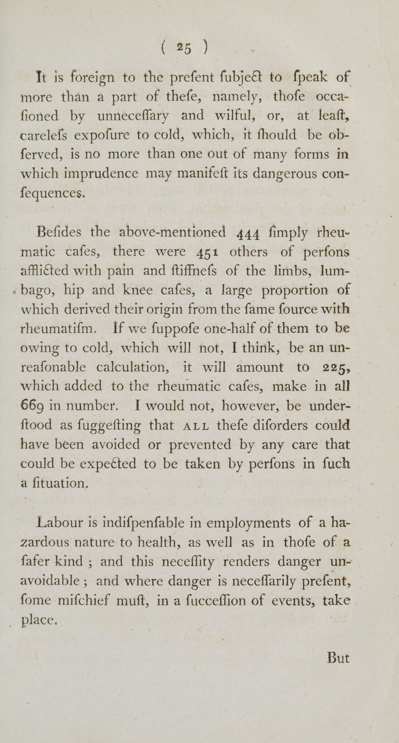Ti is foreign to the prefent fubje@ to fpeak of more than a part of thefe, namely, thofe occa- fioned by unneceflary and wilful, or, at leaft, -carelefs expofure to cold, which, it fhould be ob- ferved, is no more than one out of many forms in which imprudence may manifeft its dangerous con- fequences. Befides the above-mentioned 444 fimply rheu- matic cafes, there were 451 others of perfons afflicted with pain and ftiffmefs of the limbs, lum- »bago, hip and knee cafes, a large proportion of which derived their origin from the fame fource with rheumatifm. If we fuppofe one-half of them to be owing to cold, which will not, I think, be an un- reafonable calculation, it will amount to 225, which added to the rheumatic cafes, make in all 669 in number. I would not, however, be under- ftood as fuggefting that art thefe diforders could have been avoided or prevented by any care that could be expected to be taken by perfons in fuch a fituation. | Labour is indifpenfable in employments of a ha- zardous nature to health, as well as in thofe of a fafer kind ; and this neceflity renders danger un- avoidable ; and where danger is neceffarily prefent, — -fome mifchief muft, in a fucceflion of events, take ~ place, But