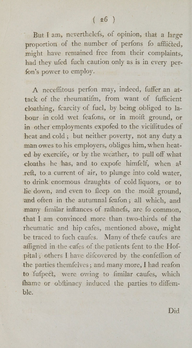 But Iam, neverthelefs, of opinion, ‘that a large proportion of the number of perfons fo afflifted, might have remained free from their complaints, had they ufed fuch caution only as is in every per- fon’s power to employ. A. neceffitous perfon may, indeed, fuffer an at- tack of the rheumatifm, from want of fufficient cloathing, fcarcity of fuel, by being obliged to la- bour in cold wet feafons, or in moift ground, or in other employments expofed to the viciffitudes of heat and cold; but neither poverty, not any duty a man owes to his employers, obliges him, when heat- ed by exercife, or by the weather, to pull off what cloaths he ‘has, and to expofe himfelf, when at reft, to a current of air, to plunge into cold water, to drink enormous draughts of cold liquors, or to lie down, and even to fleep on the moift ground, and often in the autumnal feafon; all which, and many fimilar inftances of rafhnefs, are fo common, that I am convinced more than two-thirds of the rheumatic and hip cafes, mentioned above, might be traced to fuch caufes. Many of thefe caufes are affigned in the cafes of the patients fent to the Hof- pital; others [ have difcovered by the.confeflion of the parties themfelves ; and many more, I had reafon to fufpecét, were owing to fimilar caufes, which fhame or obftinacy induced the parties to diffem- ble. | Did