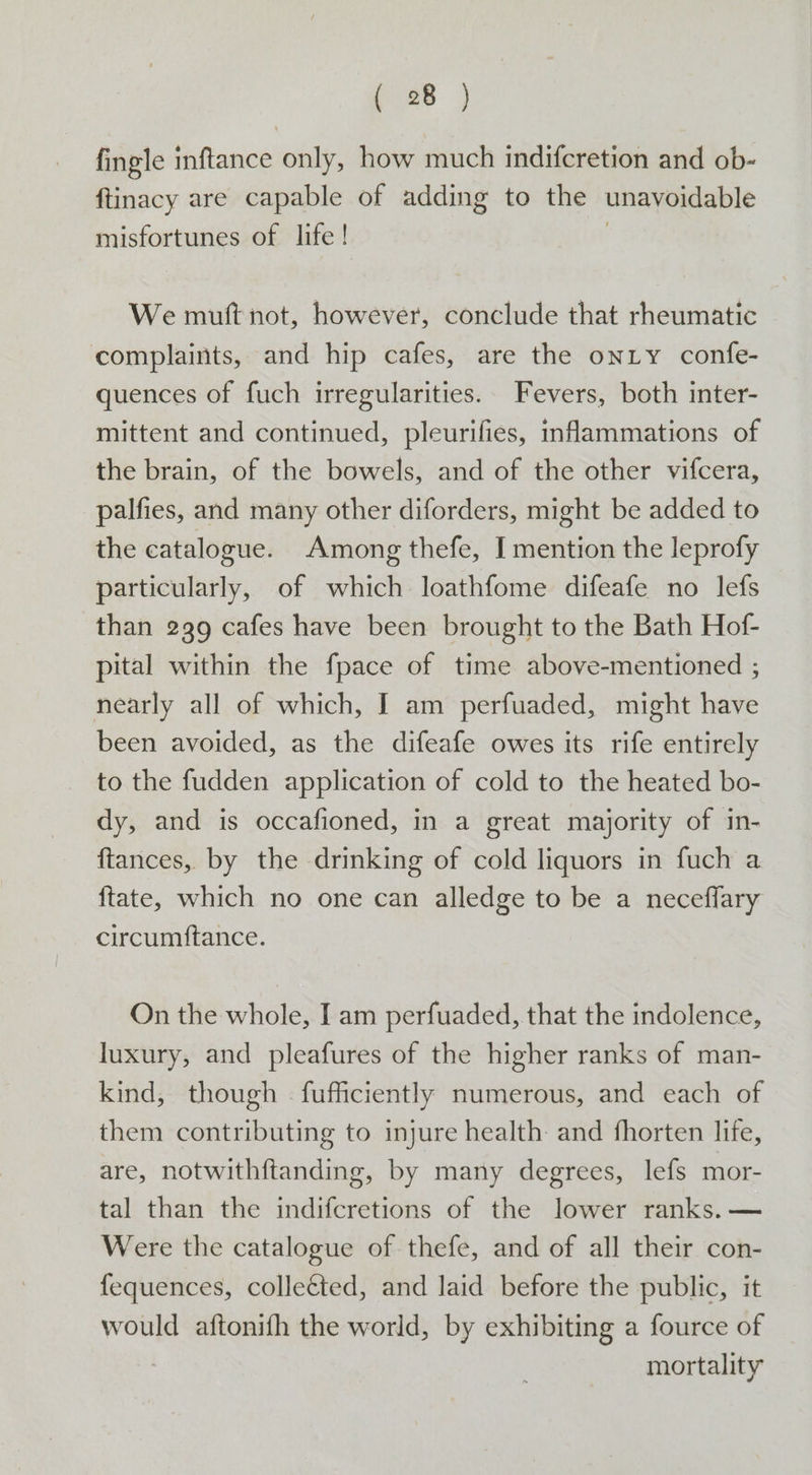 fingle inftance only, how much indifcretion and ob- ftinacy are capable of adding to the unavoidable misfortunes of life ! | We mutt not, however, conclude that rheumatic complaints, and hip cafes, are the onLy confe- quences of fuch irregularities. Fevers, both inter- mittent and continued, pleurifies, inflammations of the brain, of the bowels, and of the other vifcera, palfies, and many other diforders, might be added to the catalogue. Among thefe, I mention the leprofy particularly, of which loathfome difeafe no lefs than 239 cafes have been brought to the Bath Hof- pital within the fpace of time above-mentioned ; nearly all of which, I am perfuaded, might have been avoided, as the difeafe owes its rife entirely to the fudden application of cold to the heated bo- dy, and is occafioned, in a great majority of in- ftances, by the drinking of cold liquors in fuch a {ftate, which no one can alledge to be a neceflary circumftance. On the whole, I am perfuaded, that the indolence, luxury, and pleafures of the higher ranks of man- kind, though - fufficiently numerous, and each of them contributing to injure health and fhorten life, are, notwithftanding, by many degrees, lefs mor- tal than the indifcretions of the lower ranks. — Were the catalogue of thefe, and of all their con- fequences, colleéted, and laid before the public, it would aftonifh the world, by exhibiting a fource of mortality