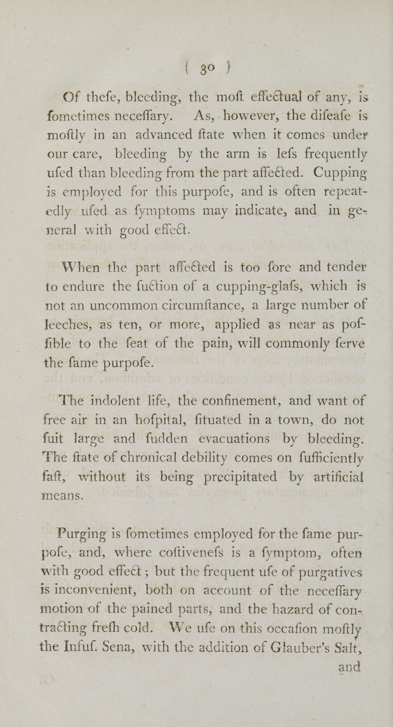 t 8°.) Of thefe, bleeding, the moft effectual of any, is fometimes neceflary. As, however, the difeafe is moftly in an advanced ftate when it comes under our care, bleeding by the arm is lefs frequently ufed than bleeding from the part affected. Cupping is employed for this purpofe, and is often repeat- edly ufed as fymptoms may indicate, and in ge- neral with good effect. When the part affeéted is too fore and tender to endure the fuétion of a cupping-glafs, which is not an uncommon circumftance, a large number of leeches, as ten, or more, applied as near as pof- fible to the feat of the pain, will commonly ferve the fame purpofe. | The indolent life, the confinement, and want of free air in an hofpital, fituated in a town, do not fuit large and fudden evacuations by bleeding. The ftate of chronical debility comes on fufficiently faft, without its being precipitated by artificial means. Purging is fometimes employed for the fame pur- pofe, and, where coftivenefs is a fymptom, often with good effect ; but the frequent ufe of purgatives is inconvenient, both on account of the neceflary motion of the pained parts, and the hazard of con- tracting frefh cold. We ufe on this occafion moftl the Infuf. Sena, with the addition of Glauber’s Salt, and