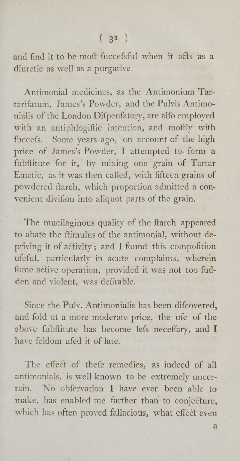 ( git. ) and find it to be moft fuccefsful when it a@ts as a diuretic as well as a purgative. Antimonial medicines, as the Antimonium Tar- tarifatum, James’s Powder, and the Pulvis Antimo- nialis of the London Difpenfatory, are alfo employed with an antiphlogiftic intention, and moftly with fuccefs. Some years ago, on account of the high price of James’s Powder, I attempted to. form a fubftitute for it, by mixing one grain of Tartar Emetic, as it was then called, with fifteen grains of powdered ftarch, which proportion admitted a con- venient divifion into aliquot parts of the grain. The mucilaginous quality of the ftarch appeared to abate the ftimulus of the antimonial, without de- priving it of a¢tivity; and I found this compofition ufeful, particularly in acute complaints, wherein fome a€tive operation, provided it was not too fud- den and violent, was defirable. Since the Pulv. Antimonialis has been difcovered, and fold at a more moderate price, the ufe of the above fubftitute has become lefs neceflary, and I have feldom ufed it of late. The effect of thefe remedies, as indeed of all antimonials, is well known to be extremely uncer- tain. No obfervation I have ever been able to make, has enabled me farther than to conjecture, which has often proved fallacious, what effect even a