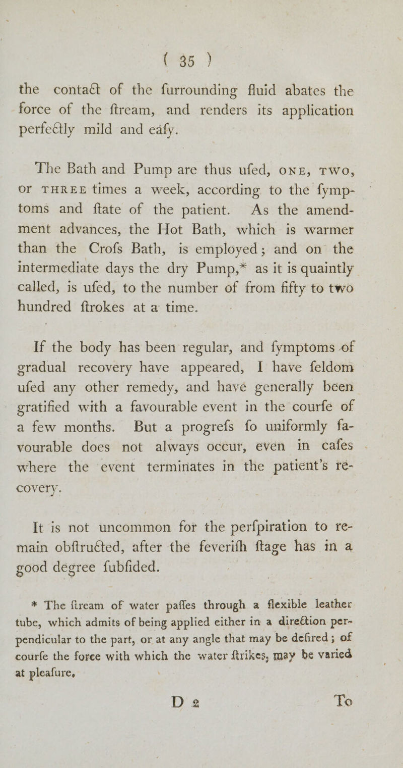 (36 ) the contaét of the furrounding fluid abates the force of the ftream, and renders its application perfectly mild and eafy. The Bath and Pump are thus ufed, onz, Two, or THREE times a week, according to the fymp- toms and ftate of the patient. As the amend- ment advances, the Hot Bath, which is warmer than the Crofs Bath, is employed; and on the intermediate days the dry Pump,* as it is quaintly called, is ufed, to the number of from fifty to two hundred ftrokes at a time. If the body has been regular, and fymptoms of gradual recovery have appeared, I have feldom ufed any other remedy, and have generally been gratified with a favourable event in the courfe of a few months. But a progrefs fo uniformly fa- vourable does not always occur, even in cafes where the event terminates in the patient's re- covery. It is not uncommon for the perfpiration to re- main obftructed, after the feverifh ftage has m a good degree fubfided. * The fiream of water pafles through a flexible leather tube, which admits of being applied either in a direftion per- pendicular to the part, or at any angle that may be defired; of courfe the force with which the water ftrikes, may be varied at pleafure, D 2 ; To