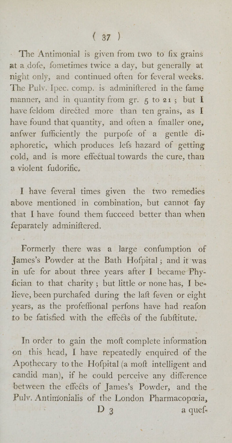 t or) - The Antimonial is given from two to fix grains at a dofe, fometimes twice a day, but generally at night only, and continued often for feveral weeks. The Puly. Ipec. comp. is adminiftered in the fame — manner, and in quantity from gr. 5 to 215 but I have feldom diretted more than ten grains, as I have found that quantity, and often a fmaller one, anfwer fufficiently the purpofe of a gentle di- aphoretic, which produces lefs hazard of getting cold, and is more effe€tual towards the cure, than a violent fudorific, I have feveral times given the two remedies above mentioned in combination, but cannot fay that [have found them fucceed better than when feparately adminiftered. | Formerly there was a large confumption of James’s Powder at the Bath Hofpital ; and it was in ufe for about three years after I became Phy- fician to that charity ; but little or none has, I be- lieve, been purchafed during the laft feven or eight years, as the profeffional perfons have had reafon to be fatisfied. with the effects of the fubftitute, In order to. gain the moft complete information on this head, I haye repeatedly enquired of the Apothecary tothe Hofpital (a moft intelligent and candid man), if he could perceive any difference Detween the effects of James’s Powder, and the Puly. Antimonialis of the London Pharmacopeeia, D3 a quef-