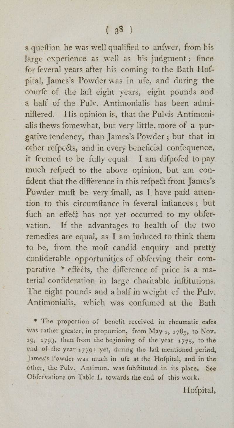 ( 33 ) a queftion he was well qualified to anfwer, from his large experience as well as his judgment; fince for feveral years after his coming to the Bath Hof- pital, James’s Powder was in ufe, and during the courfe of the laft eight years, eight pounds and a half of the Pulv. Antimonialis has been admi- niftered. His opinion is, that the Pulvis Antimoni- alis fhews fomewhat, but very little, more of a pur- gative tendency, than James’s Powder ; but that in other refpeéts, and in every beneficial confequence, it feemed to be fully equal. Iam difpofed to pay much refpeét to the above opinion, but am con- fident that the difference in this refpeét from James’s Powder muft be very fmall, as I have paid atten- tion to this circumftance in feveral inftances ; but fuch an effect has not yet occurred to my obfer- vation. If the advantages to health of the two remedies are equal, as I am induced to think them to be, from the moft candid enquiry and pretty confiderable opportunities of obferving their com- parative * effects, the difference of price is a ma- terial confideration in large charitable inftitutions. The eight pounds and a half in weight cf the Pulv. Antimonialis, which was confumed at the Bath * The proportion of benefit received in rheumatic cafes was rather greater, in proportion, from May 1, 1785, to Nov. 19, 1793, than from the beginning of the year 1775, to the end of the year 1779; yet, during the laft mentioned period, James’s Powder was much in ufe at the Hofpital, and in the other, the Pulv, Antimon. was fubftituted in its place. See Obifervations on Table I, towards the end of this work. Hofpital,