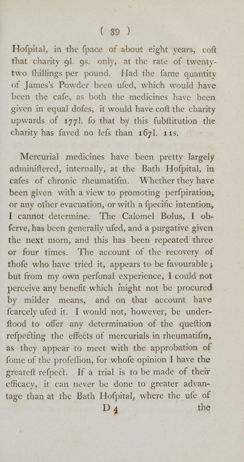 Hofpital, in the {pace of about eight years, coft that charity 9]. 9s. only, at the rate of twenty- two fhillings per pound. Had the fame quantity of James’s Powder been. ufed, which would have been the cafe, as both the medicines have been given in equal dofes, it would have coft the charity upwards of 177]. fo that by this fubftitution the charity has faved no lefs than 1671. 114s. Mercurial medicines have been pretty largely adminiftered, internally, at the Bath Hofpital, in cafes of chronic rheumatifm. Whether they have been given with a view to promoting perfpiration, or any other evacuation, or with a fpecific intention, I cannot determine. The Calomel Bolus, I ob- ferve, has been generally ufed, and a purgative given the next morn, and this has been repeated three or four times. The account of the recovery of thofe who have tried it; appears to be favourable ; but from my own perfonal experience, I could not perceive any benefit which might not be procured by milder means, and on that account have fcarcely ufed it. I would not, however, be under- ftood to offer any determination of the queftion — refpecting the effetts of mercurials in rheumatifm, as they appear to meet with the approbation of fome of the profeflion, for whofe opinion I have the greateft refpeét. If a trial is to be made of their eficacy, it can never be done to greater advan- tage than at the Bath Hofpital, where the ufe of D4 the
