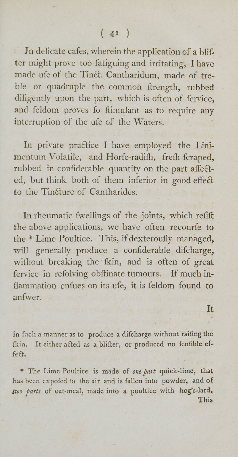 as 7 Jn delicate cafes, wherein the application of a blifz ter might prove too fatiguing and irritating, I have made ufe of the Tinét. Cantharidum, made of tre- _ble or quadruple the common iftrength, rubbed diligently upon the part, which is often of fervice, and feldom proves fo ftimulant as to require any interruption of the ufe of the Waters. In private practice [ have employed the Lini- mentum Volatile, and Horfe-radith, freth fcraped, rubbed in confiderable quantity on the part affeét- ed, but think both of them inferior in good effe&amp; to the Tin&amp;ture of Cantharides. In rheumatic fwellings of the joints, which refift the above applications, we have often recourfe to the * Lime Poultice. This, ifdexteroufly managed, will generally produce a confiderable difcharge, without breaking the fkin, and is often of great fervice in refolving obftinate tumours. If much in- flammation enfues on its ufe, it is feldom found to an{wer. It in fuch a manner as to produce a difcharge without raifing the fkin. It either aéted as a blifter, or produced no fenfible ef- fect. * The Lime Poultice is made of ome part quick-lime, that has been expofed to the air and is fallen into powder, and of two parts of oat-meal, made into a poultice with hog ’s-lard,y This