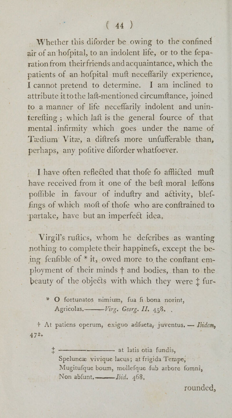 Whether this diforder be owing to the confined air of an hofpital, to an indolent life, or to the fepa- ration from theirfriends and acquaintance, which the patients of an hofpital muft neceffarily experience, I cannot pretend to determine. I am inclined to attribute ittothe laft-mentioned circumftance, joined to a manner of life neceffarily indolent and unin- terefting ; which laft is the general fource of that mental infirmity which goes under the name of Tedium Vite, a diftrefs more unfufferable than, perhaps, any pofitive diforder whatfoever. _ | have often refleéted that thofe fo affitted mutt have received from it one of the beft moral leffons poflible in favour of induftry and a€tivity, blef- fings of which moft ef thofe who are conftrained to ‘partake, have but an imperfect idea, Virgil’s ruftics, whom he defcribes as. wanting nothing to complete their happinefs, except the be- ing fenfible of * it, owed more to, the conftant em- ployment of their minds + and bodies, than to the beauty of the objeéts with which they were ¢{ fur- * O fortunatos nimium, fua fi.bona norint, Agricolas, Virg. Georg. II, 458... + At patiens operum, exiguo adfueta, juventus, — Jdidem, 472. | sf at latis otia fundis, Spelunce vivique lacus; at frigida Tempe, Mugitufque boum, mollefque fub arbore fomni, Non abfunt, ——_—_—ZJiid. 468, rounded,