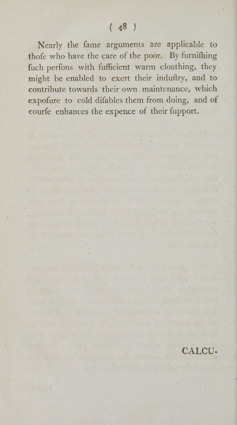 Nearly the fame arguments are applicable to thofe who have the care of the poor. By furnifhing fuch perfons with fufficient warm cloathing, they. might be enabled to exert their induftry, and to contribute towards their own maintenance, which expofure to cold difables them from doing, and of courfe enhances the expence of their fupport. CALCU-