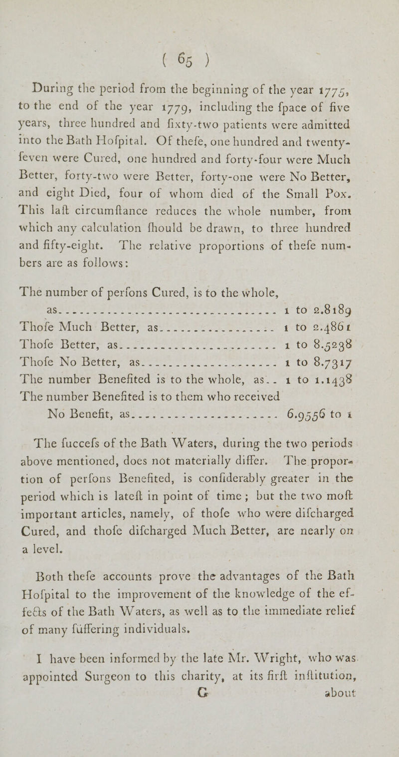 During the period from the beginning of the year 1775, tothe end of the year 1779, including the fpace of five years, three hundred and fixty-two patients were admitted into the Bath Hofpital. Of thefe, one hundred and twenty- feven were Cured, one hundred and forty-four were Much Better, forty-two were Better, forty-one were No Better, and eight Died, four of whom died of the Small Pox. This lait circumftance reduces the whole number, from which any calculation fhould be drawn, to three hundred and fifty-eight. The relative proportions of thefe num- bers are as follows: The number of perfons Cured, is to the whole, = nh alae tara ete Re ae re 1 to 2.8189 Thofe Much Better, as......:..---..-:- 1 to 2.4861 Meote* eter” Moos eS oe ae ae 1 to 8.5238 Mima NOUR en nore ok. eee oe i t0.9.7927 The number Benefited is to the whole, as.. 1 to 1.1438 The number Benefitted is to them who received War eueley as 28 aces Ste ac as CNS Fe tO 4 The fuccefs of the Bath Waters, during the two periods above mentioned, does not materially differ. The propor tion of perfons Benefited, is confiderably greater in the period which is lateft in point of time; but the two moft important articles, namely, of thofe who were difcharged Cured, and thofe difcharged Much Better, are nearly on a. level. Both thefe accounts prove the advantages of the Bath Hofpital to the improvement of the knowledge of the ef- fefts of the Bath Waters, as well as to tlie immediate relief of many fuffering individuals. I have been informed by the late Mr. Wright, who was. appointed Surgeon to this charity, at its firft inflitution, G : about