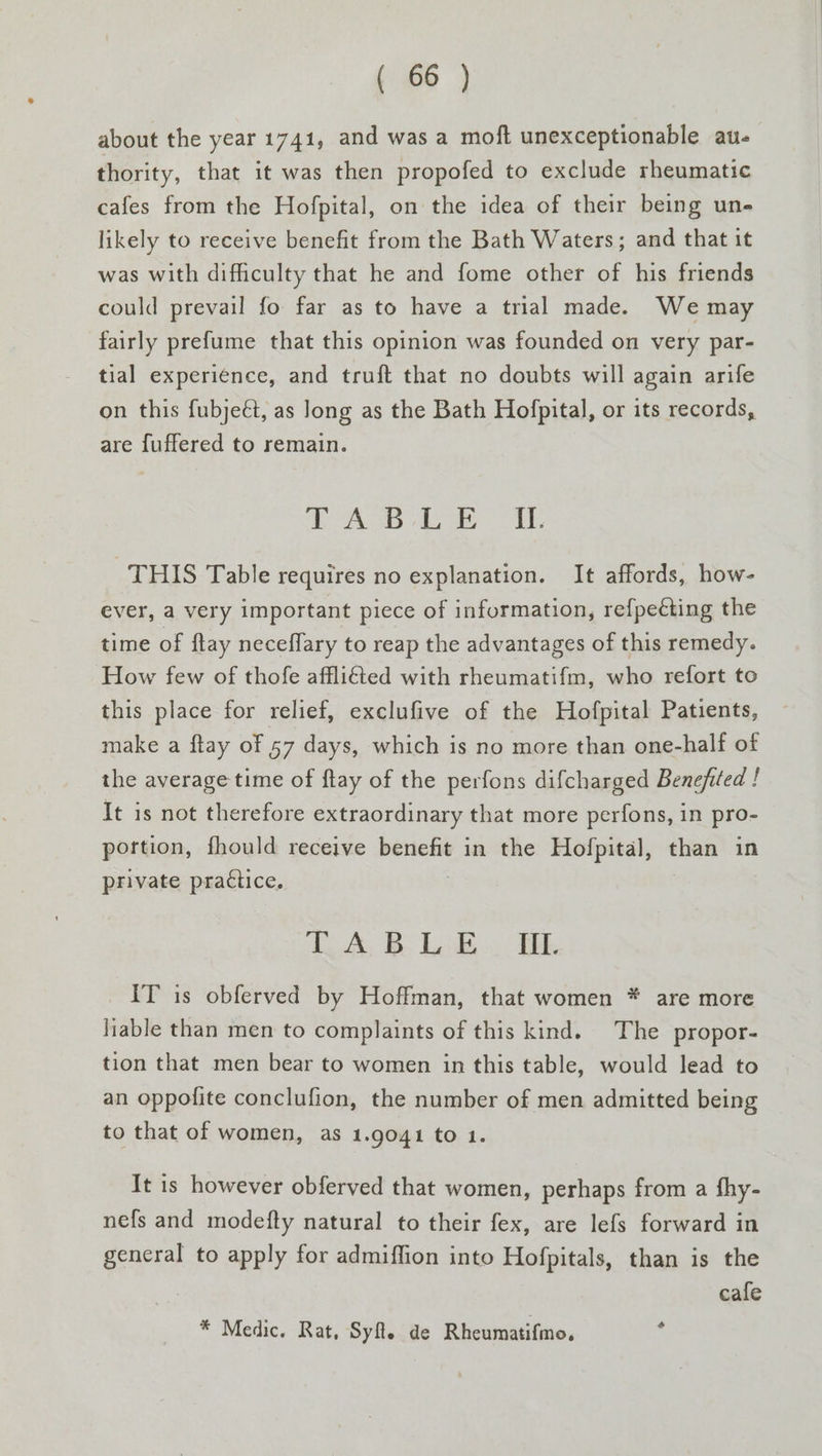 about the year 1741, and was a moft unexceptionable au- thority, that it was then propofed to exclude rheumatic cafes from the Hofpital, on the idea of their being un- likely to receive benefit from the Bath Waters; and that it was with difficulty that he and fome other of his friends could prevail fo far as to have a trial made. We may fairly prefume that this opinion was founded on very par- tial experience, and truft that no doubts will again arife on this fubje€t, as long as the Bath Hofpital, or its records, are fuffered to remain. TOD a tea OU, THIS Table requires no explanation. It affords, how- ever, a very important piece of information, refpecting the time of ftay neceflary to reap the advantages of this remedy. How few of thofe afflicted with rheumatifm, who refort to this place for relief, exclufive of the Hofpital Patients, make a ftay of 57 days, which is no more than one-half of the average time of ftay of the perfons difcharged Benejfited ! It is not therefore extraordinary that more perfons, in pro- portion, fhould receive benefit in the Hofpital, than in private practice. TABLE. UL IT is obferved by Hoffman, that women * are more liable than men to complaints of this kind. The propor- tion that men bear to women in this table, would lead to an oppofite conclufion, the number of men admitted being to that of women, as 1.9041 to 1. It is however obferved that women, perhaps from a fhy- nefs and modefty natural to their fex, are lefs forward in general to apply for admiffion into Hofpitals, than is the cafe * Medic. Rat, Syfe de Rheumatifmo, i