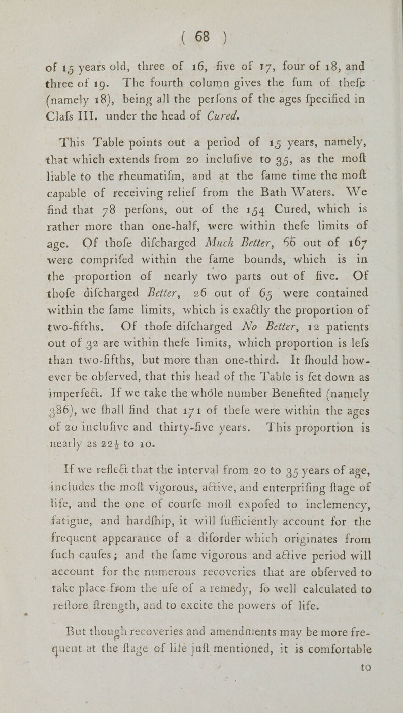 of 15 years old, three of 16, five of 17, four of 18, and three of 19. The fourth column gives the fum of thefe (namely 18), being all the perfons of the ages {pecified in Clafs II]. under the head of Cured. This Table points out a period of 15 years, namely, that which extends from 20 inclufive to 35, as the moft liable to the rheumatifm, and at the fame time the moft capable of receiving relief from the Bath Waters. We find that 78 perfons, out of the 154 Cured, which 1s rather more than one-half, were within thefe limits of age. OF thofe difcharged Much Better, 56 out of 167 were comprifed within the fame bounds, which is in the proportion of nearly two parts out of five. Of thofe difcharged Better, 26 out of 65 were contained within the fame limits, which is exaétly the proportion of two-fifths, Of thofe difcharged No Better, 12 patients out of 32 are within thefe limits, which proportion is lefs than two-fifths, but more than one-third. It fhould how- ever be obferved, that this head of the Table is fet down as imperfect. If we take the whole number Benefited (namely 986), we fhall find that 171 of thefe were within the ages of go inclufive and thirty-five years. This proportion is nearly as 22% to 10. If we reflect that the interval from 20 to 35 years of age, includes the molt vigorous, active, and enterprifing flage of life, and the one of courfe moft expofed to. inclemency, fatigue, and hardfhip, it will fufficiently account for the frequent appearance of a diforder which originates from fuch caufes; and the fame vigorous and aftive period will account for the numerous recoveries that are obferved to take place. from the ufe of a remedy, fo well calculated to reflore f{trength, and to excite the powers of life. But though recoveries and amendnients may be more fre- quent at the flage of lite juft mentioned, it is comfortable to