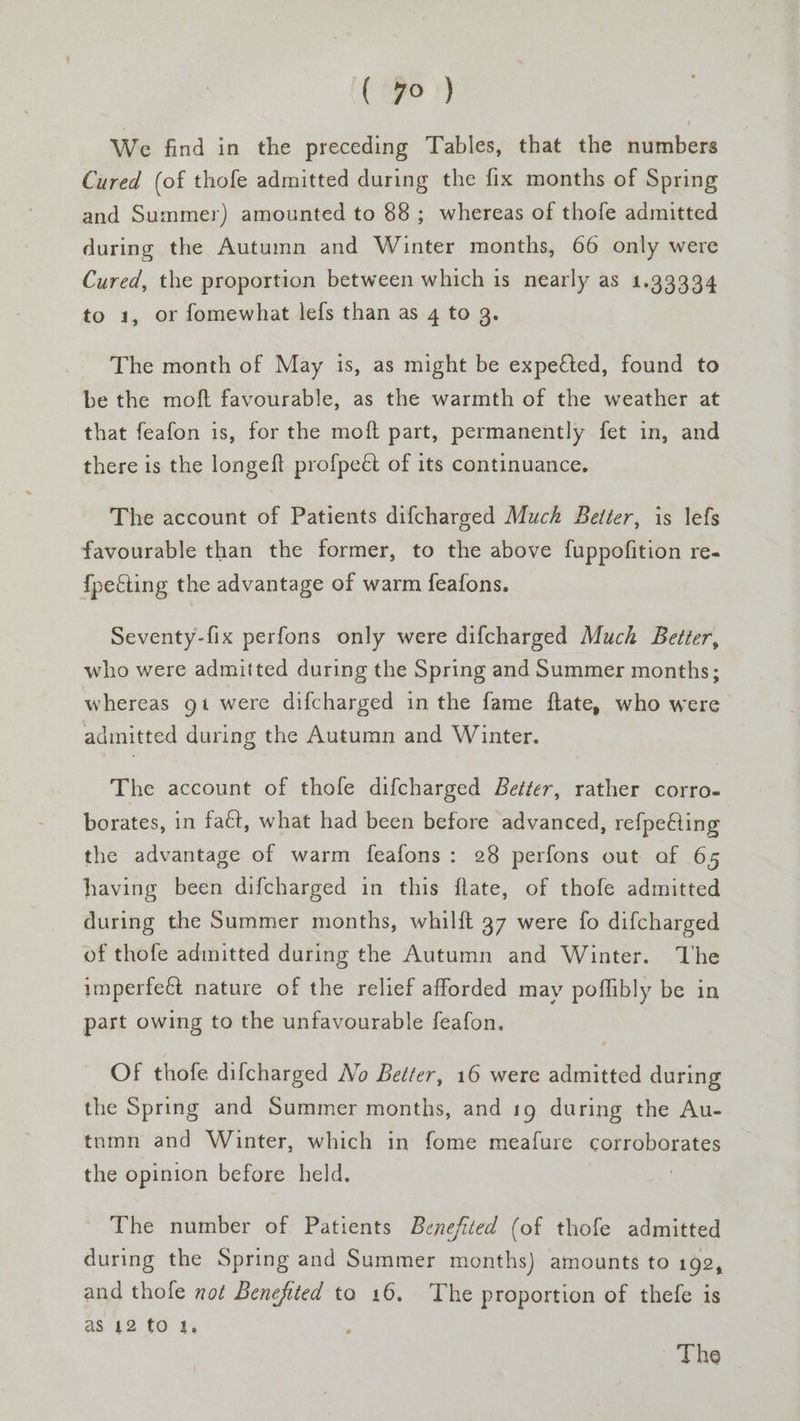 We find in the preceding Tables, that the numbers Cured (of thofe admitted during the fix months of Spring and Summer) amounted to 88; whereas of thofe admitted during the Autumn and Winter months, 66 only were Cured, the proportion between which is nearly as 1.33334 to 1, or fomewhat lefs than as 4 to 3. The month of May is, as might be expected, found to be the moft favourable, as the warmth of the weather at that feafon is, for the moft part, permanently fet in, and there is the longeft profpeét of its continuance. The account of Patients difcharged Much Better, is lefs favourable than the former, to the above fuppofition re- {pecting the advantage of warm feafons. Seventy-fix perfons only were difcharged Much Better, who were admitted during the Spring and Summer months; whereas gt were difcharged in the fame ftate, who were admitted during the Autumn and Winter. The account of thofe difcharged Better, rather corro- borates, in fact, what had been before advanced, refpe@ing the advantage of warm feafons: 28 perfons out of 65 having been difcharged in this flate, of thofe admitted during the Summer months, whilft 37 were fo difcharged of thofe adinitted during the Autumn and Winter. The imperfeét nature of the relief afforded may poflibly be in part owing to the unfavourable feafon. OF thofe difcharged No Better, 16 were admitted during the Spring and Summer months, and 19 during the Au- tnmn and Winter, which in fome meafure corroborates the opinion before held. The number of Patients Benefited (of thofe admitted during the Spring and Summer months) amounts to 192, and thofe not Benefited to 16. The proportion of thefe is as 42 tO 1, The