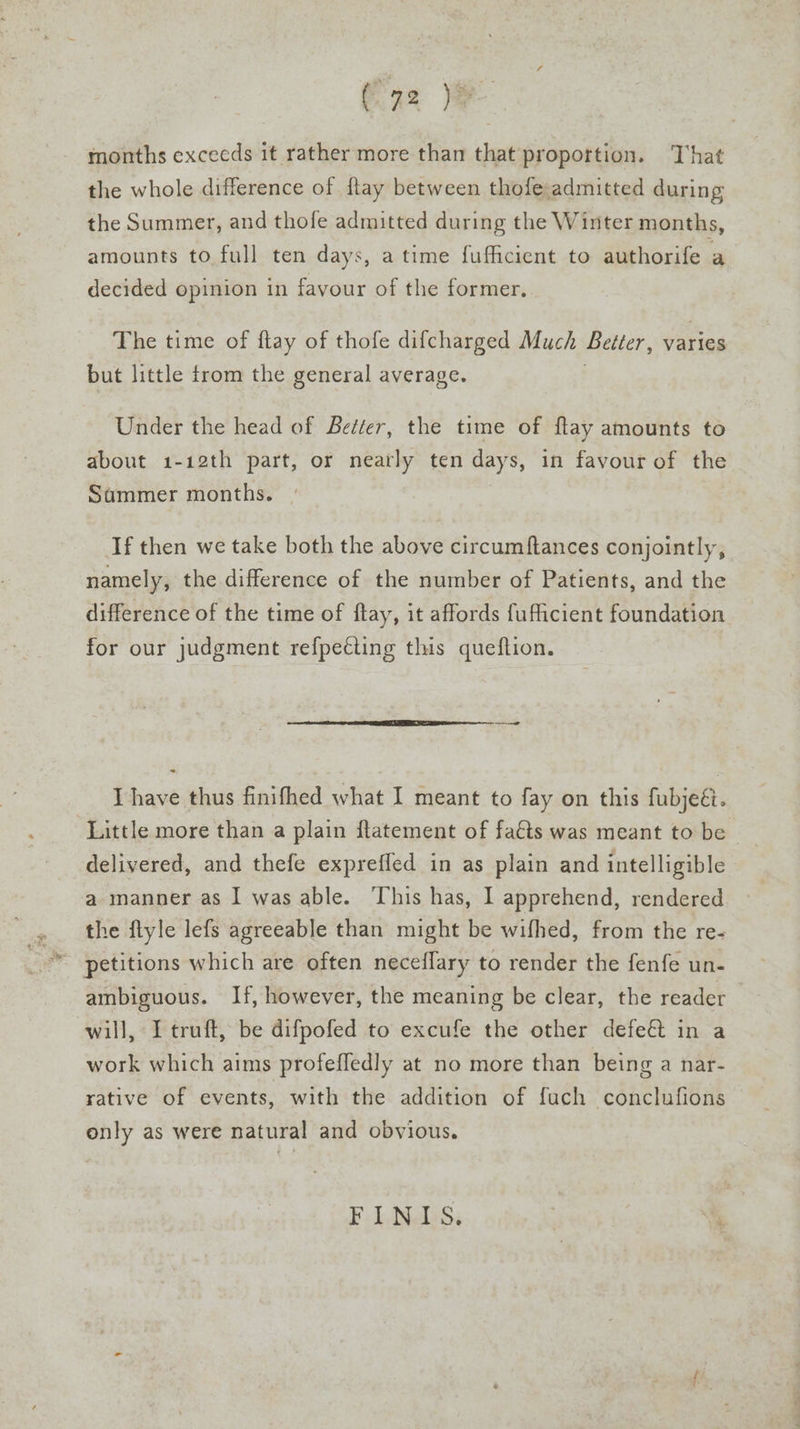 Caz months exceeds it rather more than that proportion. That the whole difference of ftay between thofe admitted during the Summer, and thofe admitted during the Winter months, amounts to full ten days, a time fuficient to authorife a decided opinion in favour of the former. The time of flay of thofe difcharged Much Better, varies but little trom the general average. . Under the head of Better, the time of flay amounts to about 1-12th part, or neatly ten days, in favour of the Sammer months. , If then we take both the above circumftances conjointly, namely, the difference of the number of Patients, and the difference of the time of flay, it affords fuficient foundation for our judgment refpecting this queftion. I have thus finifhed what I meant to fay on this fubjeé. Little more than a plain ftatement of faéts was meant to be | delivered, and thefe expreffed in as plain and intelligible a manner as I was able. This has, I apprehend, rendered the ftyle lefs agreeable than might be wifhed, from the re- ambiguous. If, however, the meaning be clear, the reader will, I truft, be difpofed to excufe the other defeé in a work which aims profeffedly at no more than being a nar- rative of events, with the addition of fuch conclufions only as were natural and obvious. FE. ELNeDS. .