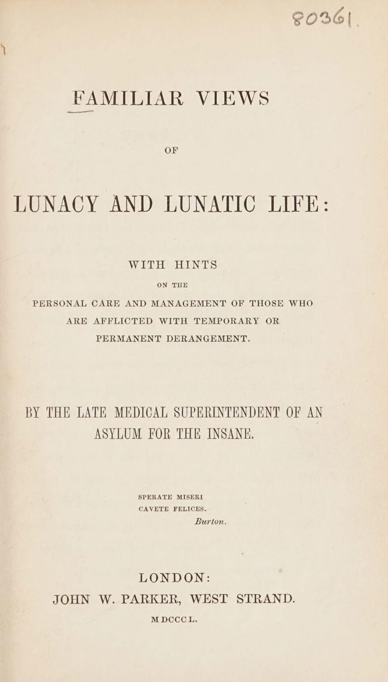 S036! FAMILIAR VIEWS OF LUNACY AND LUNATIC LIFE: VW UES AEN TS ON THE PERSONAL CARE AND MANAGEMENT OF THOSE WHO ARE AFFLICTED WITH TEMPORARY OR PERMANENT DERANGEMENT. BY THE LATE MEDICAL SUPERINTENDENT OF AN ASYLUM FOR THE INSANE. SPERATE MISERI CAVETE FELICES. Burton. LONDON: JOHN W. PARKER, WEST STRAND. MDCCCL.