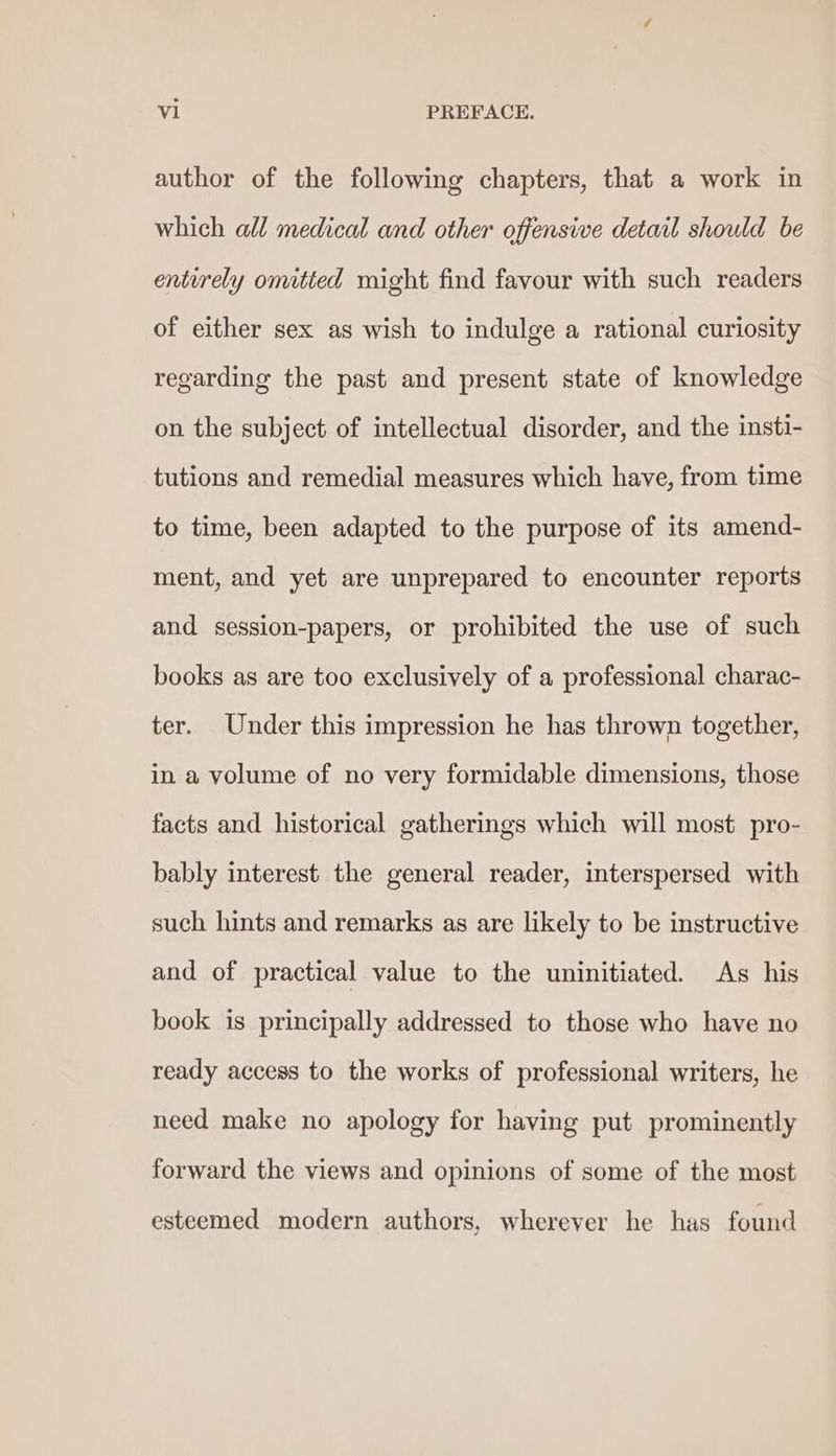 author of the following chapters, that a work in which all medical and other offensive detail should be entirely omitted might find favour with such readers of either sex as wish to indulge a rational curiosity regarding the past and present state of knowledge on the subject of intellectual disorder, and the insti- tutions and remedial measures which have, from time to time, been adapted to the purpose of its amend- ment, and yet are unprepared to encounter reports and session-papers, or prohibited the use of such books as are too exclusively of a professional charac- ter. Under this impression he has thrown together, in a volume of no very formidable dimensions, those facts and historical gatherings which will most pro- bably interest the general reader, interspersed with such hints and remarks as are likely to be instructive and of practical value to the uninitiated. As his book is principally addressed to those who have no ready access to the works of professional writers, he need make no apology for having put prominently forward the views and opinions of some of the most esteemed modern authors, wherever he has found