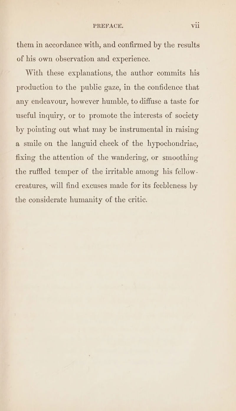 them in accordance with, and confirmed by the results of his own observation and experience. With these explanations, the author commits his production to the public gaze, in the confidence that any endeavour, however humble, to diffuse a taste for useful inquiry, or to promote the interests of society by pointing out what may be instrumental in raising a smile on the languid cheek of the hypochondriae, fixing the attention of the wandering, or smoothing the ruffled temper of the irritable among his fellow- creatures, will find excuses made for its feebleness by the considerate humanity of the critic.