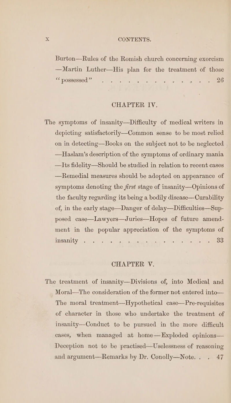 Burton—Rules of the Romish church concerning exorcism —Martin Luther—His plan for the treatment of those pePORSERSCO SE Spey UR oth vy ea hac 9 iy er el ee CHAPTER IV. The symptoms of insanity—Difficulty of medical writers in depicting satisfactorily—Common sense to be most relied on in detecting—Books on the subject not to be neglected —Haslam’s description of the symptoms of ordinary mania —Its fidelity—Should be studied in relation to recent cases —Remedial measures should be adopted on appearance of symptoms denoting the jirst stage of insanity—Opinions of the faculty regarding its being a bodily disease—Curability of, in the early stage—Danger of delay—Difficulties—Sup- posed case—Lawyers—Juries—Hopes of future amend- ment in the popular appreciation of the symptoms of ITISATICY We eu oh yng (gin pM iieecas ity: 0. ay ee ae CHAPTER V. The treatment of insanity—Divisions of, into Medical and Moral—The consideration of the former not entered into— The moral treatment—Hypothetical case—Pre-requisites of character in those who undertake the treatment of insanity—Conduct to be pursued in the more difficult cases, when managed at home—Exploded opinions— Deception not to be practised—Uselessness of reasoning and argument—Remarks by Dr. Conolly—Note.. . 47