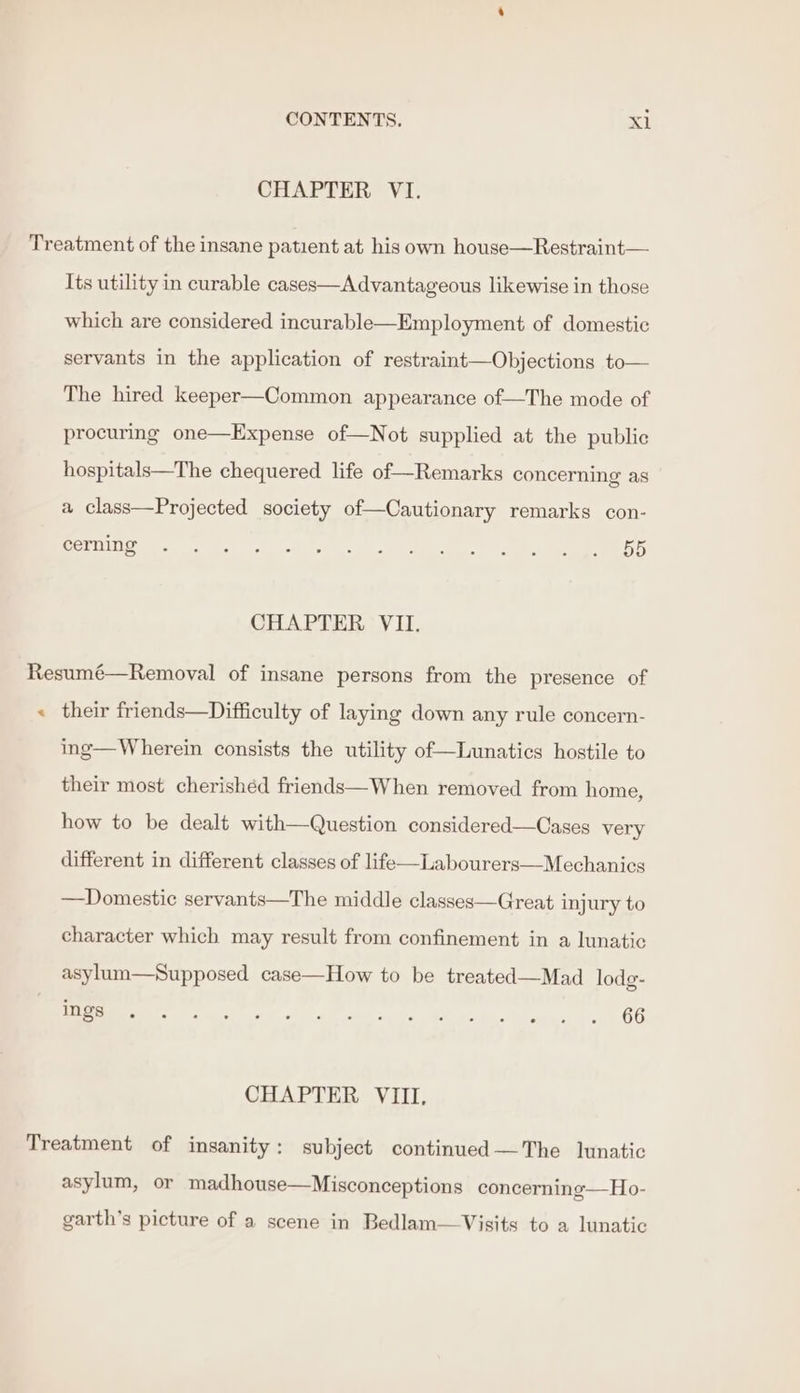 CHAPTER VI. Treatment of the insane patient at his own house—Restraint— Its utility in curable cases—Advantageous likewise in those which are considered incurable—Employment of domestic servants in the application of restraint—Objections to— The hired keeper—Common appearance of—The mode of procuring one—Expense of—Not supplied at the public hospitals—The chequered life of—Remarks concerning as a class—Projected society of—Cautionary remarks con- SY 5 ee ee a ir pe er ics CHAPTER VII. Resumé—Removal of insane persons from the presence of « their friends—Difficulty of laying down any rule concern- ing—Wherein consists the utility of—Lunatics hostile to their most cherished friends—When removed from home, how to be dealt with—Question considered—Cases very different in different classes of life—Labourers—Mechanics —Domestic servants—The middle classes—Great injury to character which may result from confinement in a lunatic asylum—Supposed case—How to be treated—Mad lodg- SO strc ad Wate ete eg ee eB a ha... up OO CHAPTER VIII, Treatment of insanity: subject continued —The lunatic asylum, or madhouse—Misconceptions concerning—Ho- garth’s picture of a scene in Bedlam—Visits to a lunatic