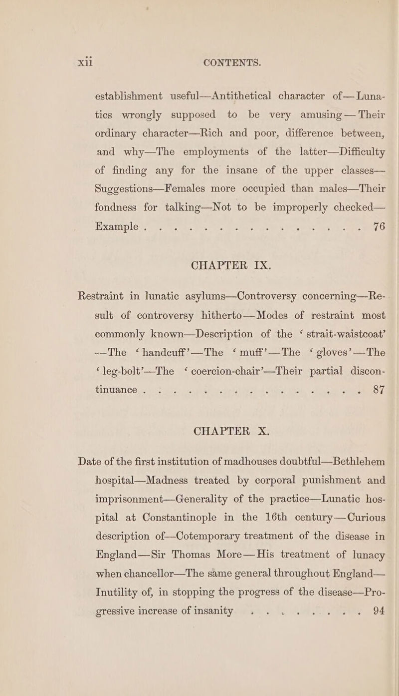 establishment useful—Antithetical character of— Luna- tics wrongly supposed to be very amusing — Their ordinary character—Rich and poor, difference between, and why—The employments of the latter—Difficulty of finding any for the insane of the upper classes— Suggestions—Females more occupied than males—Their fondness for talking—Not to be improperly checked— Examples, cys aac eo cs teres ies gO s POAC one he ee CHAPTER IX. Restraint in lunatic asylums—OControversy concerning—Re- sult of controversy hitherto— Modes of restraint most commonly known—Description of the ‘ strait-waistcoat’ ~—The ‘handcuff’—The ‘ muff’—The ‘ gloves’—The ‘leg-bolt’—The ‘ coercion-chair’—Their partial discon- TiN WAN Cee yi ee tee tet ehh Oe! Ohad 0 alk ean ames 2 CHAPTER X. Date of the first institution of madhouses doubtful—Bethlehem hospital—Madness treated by corporal punishment and imprisonment—Generality of the practice—Lunatic hos- pital at Constantinople in the 16th century—Curious description of—Cotemporary treatment of the disease in England—Sir Thomas More—His treatment of lunacy when chancellor—The same general throughout England— Tnutility of, in stopping the progress of the disease—Pro- gressive increase of insanity. . . . .... . . 94