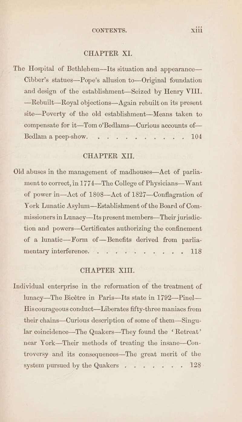 CHAPTER XI. The Hospital of Bethlehem—Its situation and appearance— Cibber’s statues—Pope’s allusion to—Original foundation and design of the establishment—Seized by Henry VIII. —Rebuilt—Royal objections—Again rebuilt on its present site—Poverty of the old establishment—Means taken to compensate for it—T'om o’Bedlams—Curious accounts of— Bedlam'a peep-show. . ; . . . « « « + » L104 CHAPTER XII. Old abuses in the management of madhouses—Act of parlia- ment to correct, in 1774—The College of Physicians— Want of power in—&lt;Act of 1808—Act of 1827—Conflagration of York Lunatic Asylum—Establishment of the Board of Com- missioners in Lunacy—Its present members—Their jurisdic- tion and powers—Certificates authorizing the confinement of a lunatic—Form of—Benefits derived from parlia- tientary interferences *. At Ase e « + es we ALS CHAPTER XIII. Individual enterprise in the reformation of the treatment of lunacy—The Bicétre in Paris—Its state in 1792—Pinel— His courageous conduct—Liberates fifty-three maniacs from their chains—Curious description of some of them—Singu- lar coincidence—The Quakers—They found the ‘ Retreat’ near York—Their methods of treating the insane—Con- troversy and its consequences—The great merit of the system pursued by the Quakers . . . . . . ~ 128