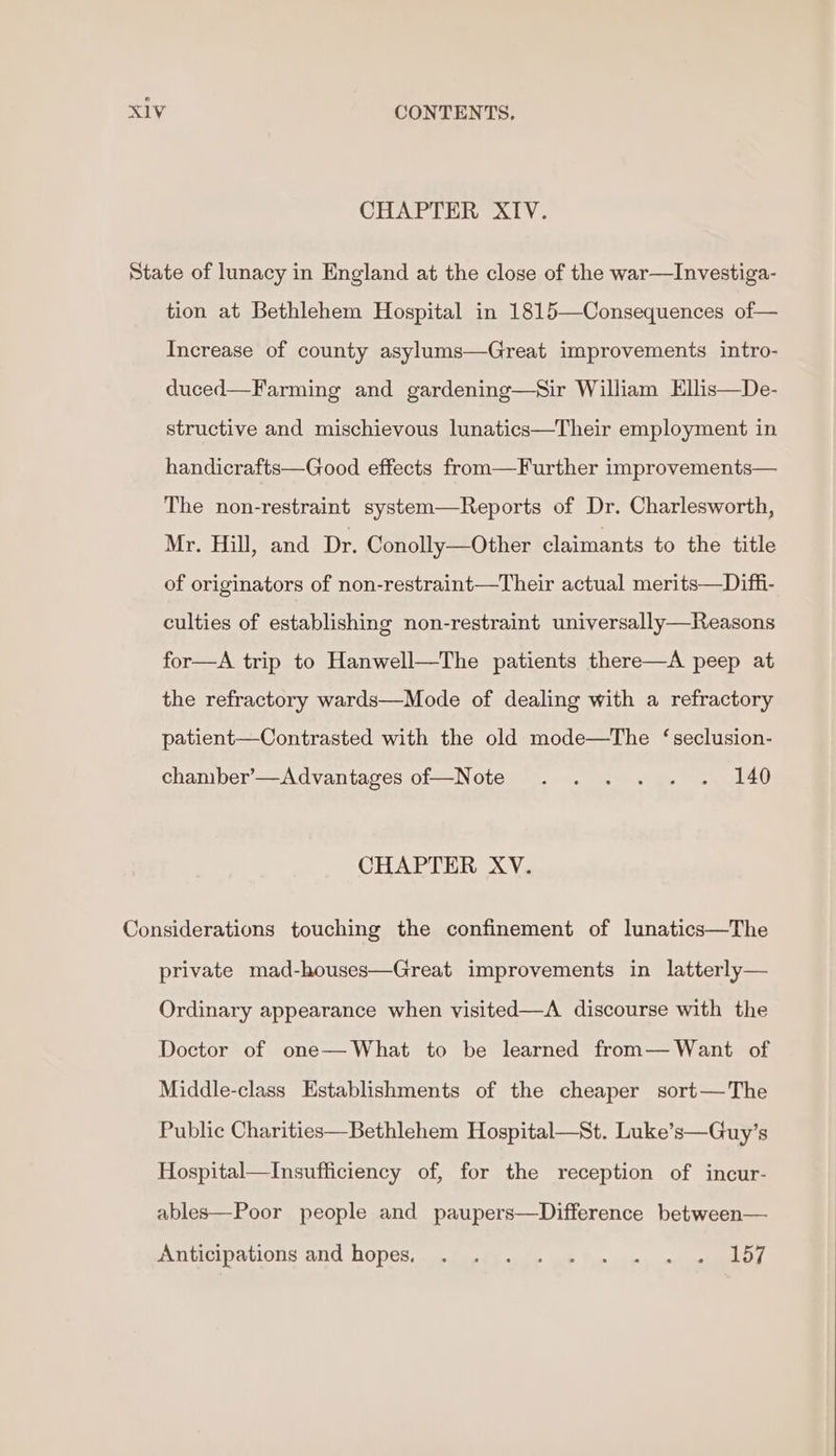 CHAPTER XIV. tion at Bethlehem Hospital in 1815—Consequences of— Increase of county asylums—Great improvements intro- duced—Farming and gardening—Sir William Ellis—De- structive and mischievous lunatics—Their employment in handicrafts—Good effects from—Further improvements— The non-restraint system—Reports of Dr. Charlesworth, Mr. Hill, and Dr. Conolly—Other claimants to the title of originators of non-restraint—Their actual merits—Diffi- culties of establishing non-restraint universally—Reasons for—A trip to Hanwell—The patients there—A peep at the refractory wards—Mode of dealing with a refractory patient—Contrasted with the old mode—The ‘seclusion- chamber’—Advantages of—Note .... . . 140 CHAPTER XV. private mad-houses—Great improvements in latterly— Ordinary appearance when visited—A discourse with the Doctor of one—What to be learned from— Want of Middle-class Establishments of the cheaper sort—The Public Charities—Bethlehem Hospital—St. Luke’s—Guy’s Hospital—Insufficiency of, for the reception of incur- ables—Poor people and paupers—Difference between— ANticipanons and HOPCs. oo foetus ut Tororo.