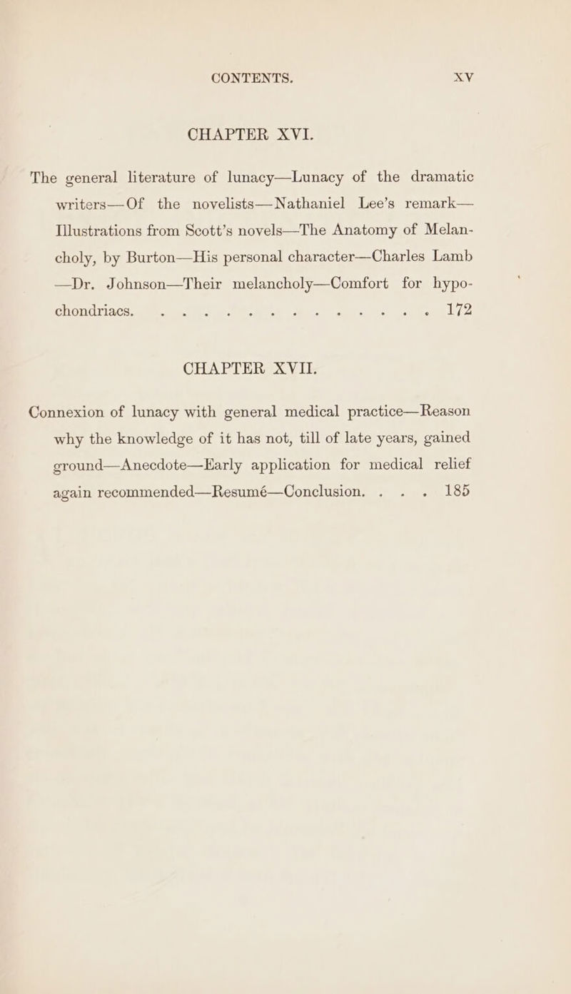 CHAPTER XVI. The general literature of lunacy—Lunacy of the dramatic writers—Of the novelists—Nathaniel Lee’s remark— Illustrations from Scott’s novels—The Anatomy of Melan- choly, by Burton—His personal character—Charles Lamb —Dr. Johnson—Their melancholy—Comfort for hypo- PieuOtiACtss Ik aces a Dee wc) ce Pel oa oes CHAPTER XVII. Connexion of lunacy with general medical practice—Reason why the knowledge of it has not, till of late years, gained ground—Anecdote—Early application for medical relief again recommended—Resumé—Conclusion. . . . 185